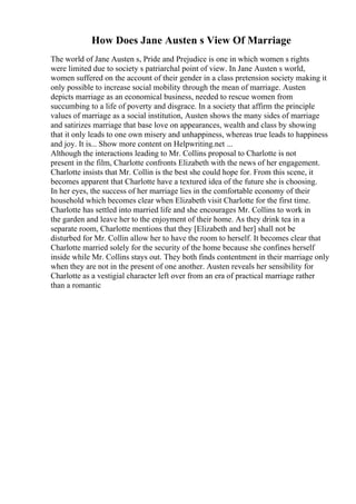 How Does Jane Austen s View Of Marriage
The world of Jane Austen s, Pride and Prejudice is one in which women s rights
were limited due to society s patriarchal point of view. In Jane Austen s world,
women suffered on the account of their gender in a class pretension society making it
only possible to increase social mobility through the mean of marriage. Austen
depicts marriage as an economical business, needed to rescue women from
succumbing to a life of poverty and disgrace. In a society that affirm the principle
values of marriage as a social institution, Austen shows the many sides of marriage
and satirizes marriage that base love on appearances, wealth and class by showing
that it only leads to one own misery and unhappiness, whereas true leads to happiness
and joy. It is... Show more content on Helpwriting.net ...
Although the interactions leading to Mr. Collins proposal to Charlotte is not
present in the film, Charlotte confronts Elizabeth with the news of her engagement.
Charlotte insists that Mr. Collin is the best she could hope for. From this scene, it
becomes apparent that Charlotte have a textured idea of the future she is choosing.
In her eyes, the success of her marriage lies in the comfortable economy of their
household which becomes clear when Elizabeth visit Charlotte for the first time.
Charlotte has settled into married life and she encourages Mr. Collins to work in
the garden and leave her to the enjoyment of their home. As they drink tea in a
separate room, Charlotte mentions that they [Elizabeth and her] shall not be
disturbed for Mr. Collin allow her to have the room to herself. It becomes clear that
Charlotte married solely for the security of the home because she confines herself
inside while Mr. Collins stays out. They both finds contentment in their marriage only
when they are not in the present of one another. Austen reveals her sensibility for
Charlotte as a vestigial character left over from an era of practical marriage rather
than a romantic
 