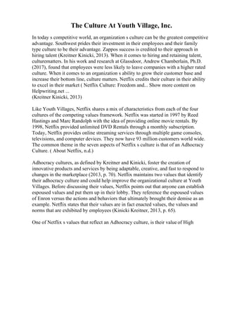 The Culture At Youth Village, Inc.
In today s competitive world, an organization s culture can be the greatest competitive
advantage. Southwest prides their investment in their employees and their family
type culture to be their advantage. Zappos success is credited to their approach in
hiring talent (Kreitner Kinicki, 2013). When it comes to hiring and retaining talent,
culturematters. In his work and research at Glassdoor, Andrew Chamberlain, Ph.D.
(2017), found that employees were less likely to leave companies with a higher rated
culture. When it comes to an organization s ability to grow their customer base and
increase their bottom line, culture matters. Netflix credits their culture in their ability
to excel in their market ( Netflix Culture: Freedom and... Show more content on
Helpwriting.net ...
(Kreitner Kinicki, 2013)
Like Youth Villages, Netflix shares a mix of characteristics from each of the four
cultures of the competing values framework. Netflix was started in 1997 by Reed
Hastings and Marc Randolph with the idea of providing online movie rentals. By
1998, Netflix provided unlimited DVD Rentals through a monthly subscription.
Today, Netflix provides online streaming services through multiple game consoles,
televisions, and computer devices. They now have 93 million customers world wide.
The common theme in the seven aspects of Netflix s culture is that of an Adhocracy
Culture. ( About Netflix, n.d.)
Adhocracy cultures, as defined by Kreitner and Kinicki, foster the creation of
innovative products and services by being adaptable, creative, and fast to respond to
changes in the marketplace (2013, p. 70). Netflix maintains two values that identify
their adhocracy culture and could help improve the organizational culture at Youth
Villages. Before discussing their values, Netflix points out that anyone can establish
espoused values and put them up in their lobby. They reference the espoused values
of Enron versus the actions and behaviors that ultimately brought their demise as an
example. Netflix states that their values are in fact enacted values, the values and
norms that are exhibited by employees (Kinicki Kreitner, 2013, p. 65).
One of Netflix s values that reflect an Adhocracy culture, is their value of High
 