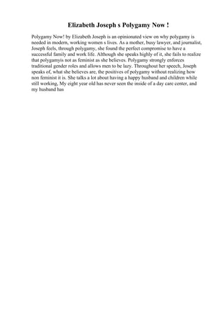 Elizabeth Joseph s Polygamy Now !
Polygamy Now! by Elizabeth Joseph is an opinionated view on why polygamy is
needed in modern, working women s lives. As a mother, busy lawyer, and journalist,
Joseph feels, through polygamy, she found the perfect compromise to have a
successful family and work life. Although she speaks highly of it, she fails to realize
that polygamyis not as feminist as she believes. Polygamy strongly enforces
traditional gender roles and allows men to be lazy. Throughout her speech, Joseph
speaks of, what she believes are, the positives of polygamy without realizing how
non feminist it is. She talks a lot about having a happy husband and children while
still working, My eight year old has never seen the inside of a day care center, and
my husband has
 