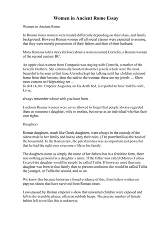 Women in Ancient Rome Essay
Women in Ancient Rome
In Roman times women were treated differently depending on their class, and family
background. However Roman women off all social classes were expected to assume,
that they were merely possessions of their fathers and then of their husband.
Many Romans told a story (below) about a woman named Cornelia, a Roman woman
of the second century BC:
An upper class women from Campania was staying with Cornelia, a mother of the
Gracchi brothers. She continually boasted about her jewels which were the most
beautiful to be seen at that time, Cornelia kept her talking until her children returned
home from their lessons, then she said to the women: these are my jewels ... Show
more content on Helpwriting.net ...
In AD 14, the Emperor Augustus, on his death bed, is reported to have told his wife,
Livia;
always remember whose wife you have been .
Freeborn Roman women were never allowed to forget that people always regarded
them as someone s daughter, wife or mother, but never as an individual who has their
own rights.
Daughters
Roman daughters, much like Greek daughters, were always in the custody of the
oldest male in her family and had to obey their rules. (The paterfamilias) the head of
the household. In the Roman law, the paterfamilias was so important and powerful
that he had the right over everyone s life in his family.
The daughters name as simply the name of her fathers but in a feminine form, there
was nothing personal in a daughter s name. If the father was called (Marcus Tullius
Cicero) the daughter would be simply be called Tullia. If however more than one
daughter was born in that family then to prevent confusion she would be called Tullia
the younger, or Tullia the second, and so on.
We know this because historian s found evidence of this, from letters written on
papyrus sheets that have survived from Roman times.
Laws passed by Roman emperor s show that unwanted children were exposed and
left to die in public places, often on rubbish heaps. The precise number of female
babies left to rot like this is unknown;
 
