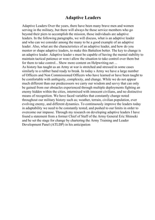 Adaptive Leaders
Adaptive Leaders Over the years, there have been many brave men and women
serving in the military, but there will always be those service members who go
beyond their piers to accomplish the mission, those individuals are adaptive
leaders. In the following paragraphs, we will discuss, what is an adaptive leader
and who can we consider among the many to be a good example of an adaptive
leader. Also, what are the characteristics of an adaptive leader, and how do you
mentor or shape adaptive leaders, to make this Battalion better. The key to change is
an adaptive leader. Adaptive leader s must be capable of having the mental stability to
maintain tactical patience or won t allow the situation to take control over them but
for them to take control... Show more content on Helpwriting.net ...
As history has taught us an Army at war is stretched and stressed in some cases
similarly to a rubber band ready to break. In today s Army we have a large number
of Officers and Non Commissioned Officers who have learned or have been taught to
be comfortable with ambiguity, complexity, and change. While we do not appear
much different than our predecessors we carry our wisdom and savvy that can only
be gained from our obstacles experienced through multiple deployments fighting an
enemy hidden within the cities, intermixed with innocent civilians, and no distinctive
means of recognition. We have faced variables that constantly change noted
throughout our military history such as; weather, terrain, civilian population, ever
evolving enemy, and different dynamics. To continuously improve the leaders today
in adaptability we need to be constantly tested, and pushed to our limits in order to
overcome our impasse. Through my research on developing adaptive leaders I have
found a statement from a former Chief of Staff of the Army General Eric Shinseki
and he set the stage for change by chartering the Army Training and Leader
Development Panel (ATLDP) in his anticipation
 