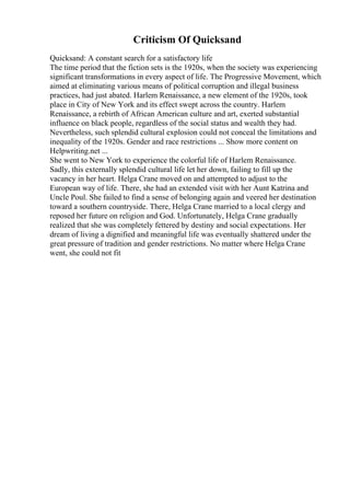 Criticism Of Quicksand
Quicksand: A constant search for a satisfactory life
The time period that the fiction sets is the 1920s, when the society was experiencing
significant transformations in every aspect of life. The Progressive Movement, which
aimed at eliminating various means of political corruption and illegal business
practices, had just abated. Harlem Renaissance, a new element of the 1920s, took
place in City of New York and its effect swept across the country. Harlem
Renaissance, a rebirth of African American culture and art, exerted substantial
influence on black people, regardless of the social status and wealth they had.
Nevertheless, such splendid cultural explosion could not conceal the limitations and
inequality of the 1920s. Gender and race restrictions ... Show more content on
Helpwriting.net ...
She went to New York to experience the colorful life of Harlem Renaissance.
Sadly, this externally splendid cultural life let her down, failing to fill up the
vacancy in her heart. Helga Crane moved on and attempted to adjust to the
European way of life. There, she had an extended visit with her Aunt Katrina and
Uncle Poul. She failed to find a sense of belonging again and veered her destination
toward a southern countryside. There, Helga Crane married to a local clergy and
reposed her future on religion and God. Unfortunately, Helga Crane gradually
realized that she was completely fettered by destiny and social expectations. Her
dream of living a dignified and meaningful life was eventually shattered under the
great pressure of tradition and gender restrictions. No matter where Helga Crane
went, she could not fit
 