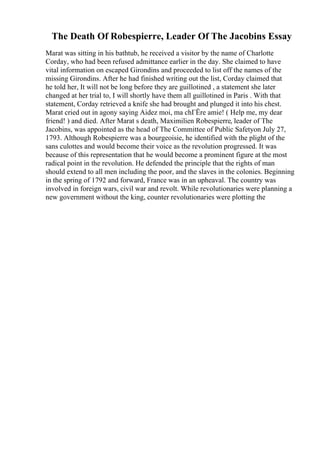 The Death Of Robespierre, Leader Of The Jacobins Essay
Marat was sitting in his bathtub, he received a visitor by the name of Charlotte
Corday, who had been refused admittance earlier in the day. She claimed to have
vital information on escaped Girondins and proceeded to list off the names of the
missing Girondins. After he had finished writing out the list, Corday claimed that
he told her, It will not be long before they are guillotined , a statement she later
changed at her trial to, I will shortly have them all guillotined in Paris . With that
statement, Corday retrieved a knife she had brought and plunged it into his chest.
Marat cried out in agony saying Aidez moi, ma chГЁre amie! ( Help me, my dear
friend! ) and died. After Marat s death, Maximilien Robespierre, leader of The
Jacobins, was appointed as the head of The Committee of Public Safetyon July 27,
1793. Although Robespierre was a bourgeoisie, he identified with the plight of the
sans culottes and would become their voice as the revolution progressed. It was
because of this representation that he would become a prominent figure at the most
radical point in the revolution. He defended the principle that the rights of man
should extend to all men including the poor, and the slaves in the colonies. Beginning
in the spring of 1792 and forward, France was in an upheaval. The country was
involved in foreign wars, civil war and revolt. While revolutionaries were planning a
new government without the king, counter revolutionaries were plotting the
 