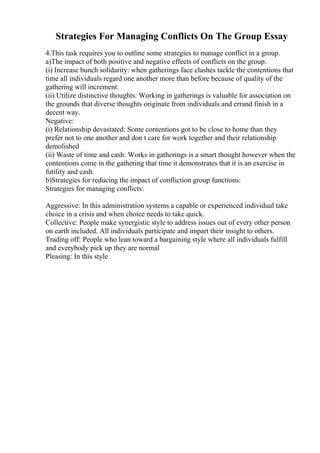 Strategies For Managing Conflicts On The Group Essay
4.This task requires you to outline some strategies to manage conflict in a group.
a)The impact of both positive and negative effects of conflicts on the group.
(i) Increase bunch solidarity: when gatherings face clashes tackle the contentions that
time all individuals regard one another more than before because of quality of the
gathering will increment.
(ii) Utilize distinctive thoughts: Working in gatherings is valuable for association on
the grounds that diverse thoughts originate from individuals and errand finish in a
decent way.
Negative:
(i) Relationship devastated: Some contentions got to be close to home than they
prefer not to one another and don t care for work together and their relationship
demolished
(ii) Waste of time and cash: Works in gatherings is a smart thought however when the
contentions come in the gathering that time it demonstrates that it is an exercise in
futility and cash.
b)Strategies for reducing the impact of confliction group functions:
Strategies for managing conflicts:
Aggressive: In this administration systems a capable or experienced individual take
choice in a crisis and when choice needs to take quick.
Collective: People make synergistic style to address issues out of every other person
on earth included. All individuals participate and impart their insight to others.
Trading off: People who lean toward a bargaining style where all individuals fulfill
and everybody pick up they are normal
Pleasing: In this style
 