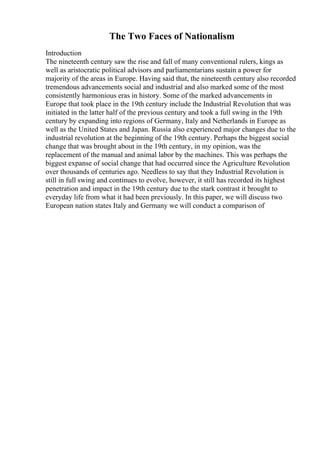The Two Faces of Nationalism
Introduction
The nineteenth century saw the rise and fall of many conventional rulers, kings as
well as aristocratic political advisors and parliamentarians sustain a power for
majority of the areas in Europe. Having said that, the nineteenth century also recorded
tremendous advancements social and industrial and also marked some of the most
consistently harmonious eras in history. Some of the marked advancements in
Europe that took place in the 19th century include the Industrial Revolution that was
initiated in the latter half of the previous century and took a full swing in the 19th
century by expanding into regions of Germany, Italy and Netherlands in Europe as
well as the United States and Japan. Russia also experienced major changes due to the
industrial revolution at the beginning of the 19th century. Perhaps the biggest social
change that was brought about in the 19th century, in my opinion, was the
replacement of the manual and animal labor by the machines. This was perhaps the
biggest expanse of social change that had occurred since the Agriculture Revolution
over thousands of centuries ago. Needless to say that they Industrial Revolution is
still in full swing and continues to evolve, however, it still has recorded its highest
penetration and impact in the 19th century due to the stark contrast it brought to
everyday life from what it had been previously. In this paper, we will discuss two
European nation states Italy and Germany we will conduct a comparison of
 