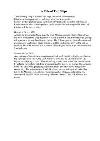 A Tale of Two Ships
The following story is a tale of two ships, both with the same story.
It takes a spin on perspective, and plays with your imagination.
Each of the two prefaces gives a different introduction to each ship and story, so
Reader Beware: read but one preface, or the perspective and imaginative aspect of
this tale will be forever lost...
Historical Fiction 1779
Aboard the Continental Navy ship, the USS Alliance, captain Charles Stewart has
orders to intercept the kings royal navy, which constantly scours trade routes, cutting
off supplies to general Washington s army. The Alliance patrols the trade routes and
explores new stretches of ocean hoping to aid the Continental army in the war for
freedom. The USS Alliance was a state of the art frigate armed with 26 cannons and
8 swivel guns.
Science Fiction 2158
As a new era of interstellar exploration and trade with extraterrestrial beings begins,
the Earth privateer vessel, the UNS Alliance, captained by Charles Stewart III,
begins investigating reports of hostility along remote stretches of space mainly used
by galactic cargo ships with little armament; perfect targets for pirates. The Alliance
is the first of its kind, projecting the human race s existence across the galactic
community. The ship was armed with 16 phase cannons and a pair of swivel laser
turrets. Its Mission: exploration of the outer reaches of space, and making first
contact with new life forms previously unknown to man. The UNS Alliance was
named
 