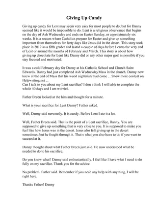 Giving Up Candy
Giving up candy for Lent may seem very easy for most people to do, but for Danny
seemed like it would be impossible to do. Lent is a religious observance that begins
on the day of Ash Wednesday and ends on Easter Sunday, or approximately six
weeks. It is a season where Catholics prepare for Easter and give up something
important from themselves for forty days like Jesus did in the desert. This story took
place in 2012 as a fifth grader and lasted a couple of days before Lentto the very end
of Lent or around the months of February and March. This story is about how
giving up chocolate for Lent like Danny did or any other major goal is possible if you
stay focused and motivated.
It was a cold February day for Danny at his Catholic School and Church Saint
Edwards. Danny had just completed Ash WednesdayMass in the church. Danny now
knew at the end of Mass that his worst nightmare had come ... Show more content on
Helpwriting.net ...
Can I talk to you about my Lent sacrifice? I don t think I will able to complete the
whole 40 days and I am worried.
Father Breen looked at the him and thought for a minute.
What is your sacrifice for Lent Danny? Father asked.
Well, Danny said nervously. It is candy. Before Lent I ate it a lot.
Well, Father Breen said. That is the point of a Lent sacrifice, Danny. You are
supposed to give up something that is very close to you. It is supposed to make you
feel like how Jesus was in the desert. Jesus also felt giving up in the desert
sometimes, but he fought through it. That s what you also have to do if you want to
succeed at it.
Danny thought about what Father Breen just said. He now understood what he
needed to do to his sacrifice.
Do you know what? Danny said enthusiastically. I feel like I have what I need to do
fully on my sacrifice. Thank you for the advice.
No problem. Father said. Remember if you need any help with anything, I will be
right here.
Thanks Father! Danny
 