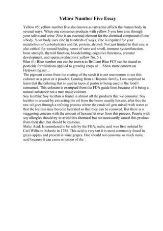 Yellow Number Five Essay
Yellow #5: yellow number five also known as tartrazine affects the human body in
several ways. When one consumes products with yellow 5 you lose zinc through
your saliva and urine. Zinc is an essential element for the chemical compound of one
s body. Your body uses zinc in hundreds of ways, zinc is required for your
metabolism of carbohydrates and fat, protein, alcohol. Not just limited to that zinc is
also critical for wound healing, sense of taste and smell, immune systemfunction,
bone strength, thyroid function, bloodclotting, cognitive functions, prenatal
development, and sperm production ( yellow No. 5 ).
Blue #1: Blue number one can be known as Brilliant Blue FCF can be traced to
pesticide formulations applied to growing crops or ... Show more content on
Helpwriting.net ...
The pigment comes from the coating of the seeds it is not uncommon to see this
colorant as a paste or a powder. Coming from a Hispanic family, I am surprised to
learn that the coloring that is used in tacos al pastor is being used in the food I
consumed. This colorant is exempted from the FDA guide lines because of it being a
natural substance not a man made colorant.
Soy lecithin: Soy lecithin is found in almost all the products that we consume. Soy
lecithin is created by extracting the oil from the beans usually hexane, after this the
raw oil goes through a refining process where the crude oil gets mixed with water so
that the lecithin may become hydrated so that they can be removed. But there is a
staggering concern with the amount of hexane let over from this process. People with
soy allergies should try to avoid this chemical but not necessarily cancel this product
from their diet, but should be cautious.
Malic Acid: Is considered to be safe by the FDA, malic acid was first isolated by
Carl Wilhelm Scheele in 1785. This acid is very tart it is most commonly found in
green apples and present in wine grapes. One should not consume so much malic
acid because it can cause irritation of the
 