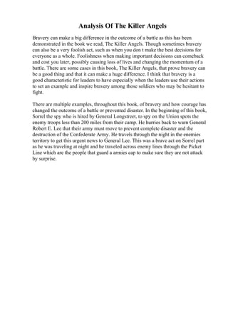 Analysis Of The Killer Angels
Bravery can make a big difference in the outcome of a battle as this has been
demonstrated in the book we read, The Killer Angels. Though sometimes bravery
can also be a very foolish act, such as when you don t make the best decisions for
everyone as a whole. Foolishness when making important decisions can comeback
and cost you later, possibly causing loss of lives and changing the momentum of a
battle. There are some cases in this book, The Killer Angels, that prove bravery can
be a good thing and that it can make a huge difference. I think that bravery is a
good characteristic for leaders to have especially when the leaders use their actions
to set an example and inspire bravery among those soldiers who may be hesitant to
fight.
There are multiple examples, throughout this book, of bravery and how courage has
changed the outcome of a battle or prevented disaster. In the beginning of this book,
Sorrel the spy who is hired by General Longstreet, to spy on the Union spots the
enemy troops less than 200 miles from their camp. He hurries back to warn General
Robert E. Lee that their army must move to prevent complete disaster and the
destruction of the Confederate Army. He travels through the night in the enemies
territory to get this urgent news to General Lee. This was a brave act on Sorrel part
as he was traveling at night and he traveled across enemy lines through the Picket
Line which are the people that guard a armies cap to make sure they are not attack
by surprise.
 