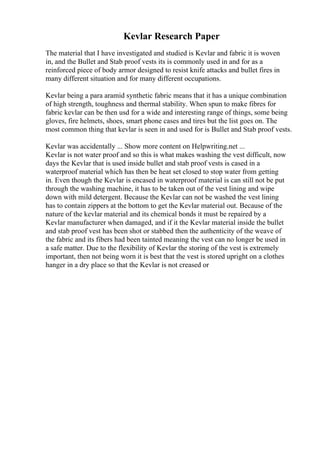 Kevlar Research Paper
The material that I have investigated and studied is Kevlar and fabric it is woven
in, and the Bullet and Stab proof vests its is commonly used in and for as a
reinforced piece of body armor designed to resist knife attacks and bullet fires in
many different situation and for many different occupations.
Kevlar being a para aramid synthetic fabric means that it has a unique combination
of high strength, toughness and thermal stability. When spun to make fibres for
fabric kevlar can be then usd for a wide and interesting range of things, some being
gloves, fire helmets, shoes, smart phone cases and tires but the list goes on. The
most common thing that kevlar is seen in and used for is Bullet and Stab proof vests.
Kevlar was accidentally ... Show more content on Helpwriting.net ...
Kevlar is not water proof and so this is what makes washing the vest difficult, now
days the Kevlar that is used inside bullet and stab proof vests is cased in a
waterproof material which has then be heat set closed to stop water from getting
in. Even though the Kevlar is encased in waterproof material is can still not be put
through the washing machine, it has to be taken out of the vest lining and wipe
down with mild detergent. Because the Kevlar can not be washed the vest lining
has to contain zippers at the bottom to get the Kevlar material out. Because of the
nature of the kevlar material and its chemical bonds it must be repaired by a
Kevlar manufacturer when damaged, and if it the Kevlar material inside the bullet
and stab proof vest has been shot or stabbed then the authenticity of the weave of
the fabric and its fibers had been tainted meaning the vest can no longer be used in
a safe matter. Due to the flexibility of Kevlar the storing of the vest is extremely
important, then not being worn it is best that the vest is stored upright on a clothes
hanger in a dry place so that the Kevlar is not creased or
 