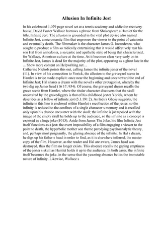 Allusion In Infinite Jest
In his celebrated 1,079 page novel set at a tennis academy and addiction recovery
house, David Foster Wallace borrows a phrase from Shakespeare s Hamlet for the
title, Infinite Jest. The allusion is grounded in the vital plot device also named
Infinite Jest, a necromantic film that engrosses the viewer to the point of catatonia
and eventually death. The filmmaker is the character James O. Incandenza, who
sought to produce a film so radically entertaining that it would affectively tear his
son Hal from anhedonia, a sarcastic and apathetic state of being that characterized,
for Wallace, American culture at the time. As it becomes clear very early on in
Infinite Jest, James is dead for the majority of the plot, appearing as a ghost late in the
... Show more content on Helpwriting.net ...
Catherine Nichols points this out, calling James the infinite jester of the novel
(11). In view of his connection to Yorick, the allusion to the graveyard scene in
Hamlet is twice made explicit: once near the beginning and once toward the end of
Infinite Jest; Hal shares a dream with the novel s other protagonist, whereby the
two dig up James head (16 17; 934). Of course, the graveyard dream recalls the
grave scene from Hamlet, where the titular character discovers that the skull
uncovered by the gravediggers is that of his childhood jester Yorick, whom he
describes as a fellow of infinite jest (5.1.191 2). As Indira Ghose suggests, the
infinite in this line is enclosed within Hamlet s recollection of the jester, so the
infinity is reduced to the confines of a single character s memory and is recalled
only upon his chance encounter with the skull; the infinite is juxtaposed with the
image of the empty skull he holds up to the audience, so the infinite as a concept is
exposed as a huge joke (1015). Aside from James The Joke, his film Infinite Jest
itself functions as a jest: the overt impossibility of a film engaging a viewer to the
point to death, the hyperbolic mother son theme parodying psychoanalytic theory,
and, perhaps most poignantly, the glaring absence of the infinite. In Hal s dream,
he digs up his father s head in order to find, as it is elsewhere inferred, the master
copy of the film. However, as the reader and Hal are aware, James head was
destroyed, thus the film no longer exists. This absence recalls the gaping emptiness
of the jester s skull as Hamlet holds it up to the audience. In both cases, the infinite
itself becomes the joke, in the sense that the yawning absence belies the immutable
nature of infinity. Likewise, Wallace s
 