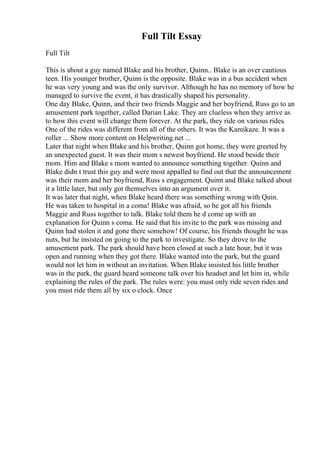 Full Tilt Essay
Full Tilt
This is about a guy named Blake and his brother, Quinn.. Blake is an over cautious
teen. His younger brother, Quinn is the opposite. Blake was in a bus accident when
he was very young and was the only survivor. Although he has no memory of how he
managed to survive the event, it has drastically shaped his personality.
One day Blake, Quinn, and their two friends Maggie and her boyfriend, Russ go to an
amusement park together, called Darian Lake. They are clueless when they arrive as
to how this event will change them forever. At the park, they ride on various rides.
One of the rides was different from all of the others. It was the Kamikaze. It was a
roller ... Show more content on Helpwriting.net ...
Later that night when Blake and his brother, Quinn got home, they were greeted by
an unexpected guest. It was their mom s newest boyfriend. He stood beside their
mom. Him and Blake s mom wanted to announce something together. Quinn and
Blake didn t trust this guy and were most appalled to find out that the announcement
was their mom and her boyfriend, Russ s engagement. Quinn and Blake talked about
it a little later, but only got themselves into an argument over it.
It was later that night, when Blake heard there was something wrong with Quin.
He was taken to hospital in a coma! Blake was afraid, so he got all his friends
Maggie and Russ together to talk. Blake told them he d come up with an
explanation for Quinn s coma. He said that his invite to the park was missing and
Quinn had stolen it and gone there somehow! Of course, his friends thought he was
nuts, but he insisted on going to the park to investigate. So they drove to the
amusement park. The park should have been closed at such a late hour, but it was
open and running when they got there. Blake wanted into the park, but the guard
would not let him in without an invitation. When Blake insisted his little brother
was in the park, the guard heard someone talk over his headset and let him in, while
explaining the rules of the park. The rules were: you must only ride seven rides and
you must ride them all by six o clock. Once
 