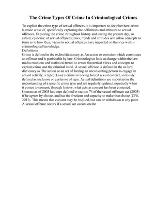 The Crime Types Of Crime In Criminological Crimes
To explain the crime type of sexual offences, it is important to decipher how crime
is made sense of, specifically exploring the definitions and attitudes to sexual
offences. Exploring the crime throughout history and during the present day, so
called, epidemic of sexual offences; laws, trends and attitudes will allow concepts to
form as to how these views to sexual offences have impacted on theories with in
criminological knowledge.
Definitions
Crime is defined in the oxford dictionary as An action or omission which constitutes
an offence and is punishable by law. Criminologists look at change within the law,
media reactions and statistical trend; to create theoretical views and concepts to
explain crime and the criminal mind. A sexual offence is defined in the oxford
dictionary as The action or an act of forcing an unconsenting person to engage in
sexual activity; a rape; (Law) a crime involving forced sexual contact, variously
defined as inclusive or exclusive of rape. Actual definitions are important in the
understanding of a specific crime type and are regularly updated, especially when
it comes to consent; through history, what acts as consent has been contested.
Consent as of 2003 has been defined in section 74 of the sexual offences act (2003)
if he agrees by choice, and has the freedom and capacity to make that choice (CPS,
2017). This means that consent may be implied, but can be withdrawn at any point.
A sexual offence occurs if a sexual act occurs on the
 