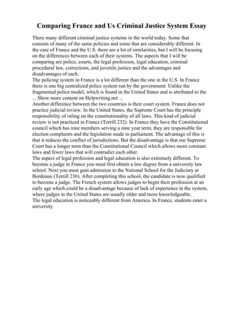 Comparing France and Us Criminal Justice System Essay
There many different criminal justice systems in the world today. Some that
consists of many of the same policies and some that are considerably different. In
the case of France and the U.S. there are a lot of similarities, but I will be focusing
on the differences between each of their systems. The aspects that I will be
comparing are police, courts, the legal profession, legal education, criminal
procedural law, corrections, and juvenile justice and the advantages and
disadvantages of each.
The policing system in France is a lot different than the one in the U.S. In France
there is one big centralized police system run by the government. Unlike the
fragmented police model, which is found in the United States and is attributed to the
... Show more content on Helpwriting.net ...
Another difference between the two countries is their court system. France does not
practice judicial review. In the United States, the Supreme Court has the principle
responsibility of ruling on the constitutionality of all laws. This kind of judicial
review is not practiced in France (Terrill 232). In France they have the Constitutional
council which has nine members serving a nine year term, they are responsible for
election complaints and the legislation made in parliament. The advantage of this is
that it reduces the conflict of jurisdictions. But the disadvantage is that our Supreme
Court has a longer term than the Constitutional Council which allows more constant
laws and fewer laws that will contradict each other.
The aspect of legal profession and legal education is also extremely different. To
become a judge in France you must first obtain a law degree from a university law
school. Next you must gain admission to the National School for the Judiciary at
Bordeaux (Terrill 236). After completing this school, the candidate is now qualified
to become a judge. The French system allows judges to begin their profession at an
early age which could be a disadvantage because of lack of experience in the system,
where judges in the United States are usually older and more knowledgeable.
The legal education is noticeably different from America. In France, students enter a
university
 