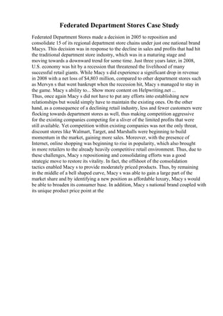 Federated Department Stores Case Study
Federated Department Stores made a decision in 2005 to reposition and
consolidate 15 of its regional department store chains under just one national brand
Macys. This decision was in response to the decline in sales and profits that had hit
the traditional department store industry, which was in a maturing stage and
moving towards a downward trend for some time. Just three years later, in 2008,
U.S. economy was hit by a recession that threatened the livelihood of many
successful retail giants. While Macy s did experience a significant drop in revenue
in 2008 with a net loss of $4,803 million, compared to other department stores such
as Mervyn s that went bankrupt when the recession hit, Macy s managed to stay in
the game. Macy s ability to... Show more content on Helpwriting.net ...
Thus, once again Macy s did not have to put any efforts into establishing new
relationships but would simply have to maintain the existing ones. On the other
hand, as a consequence of a declining retail industry, less and fewer customers were
flocking towards department stores as well, thus making competition aggressive
for the existing companies competing for a sliver of the limited profits that were
still available. Yet competition within existing companies was not the only threat,
discount stores like Walmart, Target, and Marshalls were beginning to build
momentum in the market, gaining more sales. Moreover, with the presence of
Internet, online shopping was beginning to rise in popularity, which also brought
in more retailers to the already heavily competitive retail environment. Thus, due to
these challenges, Macy s repositioning and consolidating efforts was a good
strategic move to restore its vitality. In fact, the offshoot of the consolidation
tactics enabled Macy s to provide moderately priced products. Thus, by remaining
in the middle of a bell shaped curve, Macy s was able to gain a large part of the
market share and by identifying a new position as affordable luxury, Macy s would
be able to broaden its consumer base. In addition, Macy s national brand coupled with
its unique product price point at the
 