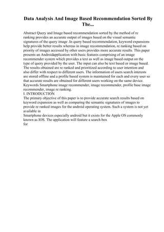 Data Analysis And Image Based Recommendation Sorted By
The...
Abstract Query and Image based recommendation sorted by the method of re
ranking provides an accurate output of images based on the visual semantic
signatures of the query image .In query based recommendation, keyword expansions
help provide better results whereas in image recommendation, re ranking based on
priority of images accessed by other users provides more accurate results. This paper
presents an Androidapplication with basic features comprising of an image
recommender system which provides a text as well as image based output on the
type of query provided by the user. The input can also be text based or image based.
The results obtained are re ranked and prioritized according to user intention and
also differ with respect to different users. The information of users search interests
are stored offline and a profile based system is maintained for each and every user so
that accurate results are obtained for different users working on the same device.
Keywords Smartphone image recommender, image recommender, profile base image
recommender, image re ranking.
I. INTRODUCTION
The primary objective of this paper is to provide accurate search results based on
keyword expansion as well as comparing the semantic signatures of images to
provide re ranked images for the android operating system. Such a system is not yet
available in
Smartphone devices especially android but it exists for the Apple OS commonly
known as IOS. The application will feature a search box
for
 