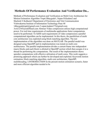 Methods Of Performance Evaluation And Verification On...
Methods of Performance Evaluation and Verification on Multi Core Architecture for
Motion Estimation Algorithm Trupti Dhaygude1, Sopan D.Kadam2 and
Shailesh.V.Kulkarni3 Department of Electronics and Tele Communication
Vishwakarma Institute of Information Technology Pune 48
1dhaygudetrupti@gmail.com 2 sopan.kadam173@gmail.com
3svk12345@rediffmail.com Abstract Video compression utilizes high computational
power. For real time requirements of multimedia applications faster computations
need to be performed. To fulfill such requirements of video compression a parallel
computational algorithm can be implemented. In this thesis, the parallelism of multi
core architecture was exploited using block matching algorithm. The test
implementation of the algorithm was done on MATLAB. The parallel model was
designed using OpenMP and its implementation was tested on multi core
architectures. The parallel implementation divides a current frame into independent
macro blocks and each block is allotted to OpenMP section which then assigns it to a
thread for performing the computations. The result of the implementation shows
speedier computations with effective utilization of multi cores. This work suggests a
promising approach which can further be developed and exploited. Keywords motion
estimation, block matching algorithm, multi core architecture, OpenMP,
multithreading. I.INTRODUCTION In the present motion estimation scenario, faster
and more efficient algorithm needed to be
 