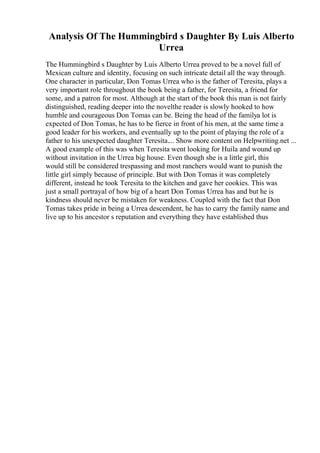 Analysis Of The Hummingbird s Daughter By Luis Alberto
Urrea
The Hummingbird s Daughter by Luis Alberto Urrea proved to be a novel full of
Mexican culture and identity, focusing on such intricate detail all the way through.
One character in particular, Don Tomas Urrea who is the father of Teresita, plays a
very important role throughout the book being a father, for Teresita, a friend for
some, and a patron for most. Although at the start of the book this man is not fairly
distinguished, reading deeper into the novelthe reader is slowly hooked to how
humble and courageous Don Tomas can be. Being the head of the familya lot is
expected of Don Tomas, he has to be fierce in front of his men, at the same time a
good leader for his workers, and eventually up to the point of playing the role of a
father to his unexpected daughter Teresita.... Show more content on Helpwriting.net ...
A good example of this was when Teresita went looking for Huila and wound up
without invitation in the Urrea big house. Even though she is a little girl, this
would still be considered trespassing and most ranchers would want to punish the
little girl simply because of principle. But with Don Tomas it was completely
different, instead he took Teresita to the kitchen and gave her cookies. This was
just a small portrayal of how big of a heart Don Tomas Urrea has and but he is
kindness should never be mistaken for weakness. Coupled with the fact that Don
Tomas takes pride in being a Urrea descendent, he has to carry the family name and
live up to his ancestor s reputation and everything they have established thus
 