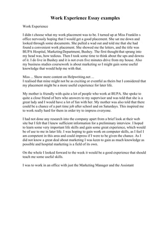 Work Experience Essay examples
Work Experience
I didn t choose what my work placement was to be. I turned up at Miss Franklin s
office nervously hoping that I would get a good placement. She sat me down and
looked through some documents. She pulled a wad out and told me that she had
found a convenient work placement. She showed me the letters, and the title was
BUPA Hospital, MarketingDepartment, Bushey. The first thought that sprang into
my head was, how tedious. Then I took some time to think about the ups and downs
of it. I do live in Bushey and it is not even five minutes drive from my house. Also
my business studies coursework is about marketing so I might gain some useful
knowledge that would help me with that.
Miss ... Show more content on Helpwriting.net ...
I realised that mine might not be as exciting or eventful as theirs but I considered that
my placement might be a more useful experience for later life.
My mother is friendly with quite a lot of people who work at BUPA. She spoke to
quite a close friend of hers who answers to my supervisor and was told that she is a
great lady and I would have a lot of fun with her. My mother was also told that there
could be a chance of a part time job after school and on Saturdays. This inspired me
to work really hard for them in order try to impress everyone.
I had not done any research into the company apart from a brief look at their web
site but I felt that I knew sufficient information for a preliminary interview. I hoped
to learn some very important life skills and gain some great experience, which would
be of use to me in later life. I was hoping to gain work on computer skills, as I feel I
am competent in this area and could impress if I were to be given the chance. As I
did not know a great deal about marketing I was keen to gain as much knowledge as
possible and hospital marketing is a field of its own.
On the whole I looked forward to the week it would be a good experience that should
teach me some useful skills.
I was to work in an office with just the Marketing Manager and the Assistant
 