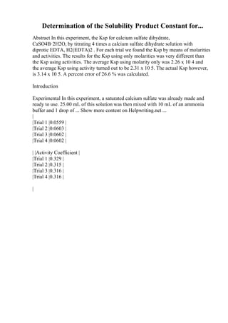 Determination of the Solubility Product Constant for...
Abstract In this experiment, the Ksp for calcium sulfate dihydrate,
CaSO4В·2H2O, by titrating 4 times a calcium sulfate dihydrate solution with
diprotic EDTA, H2(EDTA)2 . For each trial we found the Ksp by means of molarities
and activities. The results for the Ksp using only molarities was very different than
the Ksp using activities. The average Ksp using molarity only was 2.26 x 10 4 and
the average Ksp using activity turned out to be 2.31 x 10 5. The actual Ksp however,
is 3.14 x 10 5. A percent error of 26.6 % was calculated.
Introduction
Experimental In this experiment, a saturated calcium sulfate was already made and
ready to use. 25.00 mL of this solution was then mixed with 10 mL of an ammonia
buffer and 1 drop of ... Show more content on Helpwriting.net ...
|
|Trial 1 |0.0559 |
|Trial 2 |0.0603 |
|Trial 3 |0.0602 |
|Trial 4 |0.0602 |
| |Activity Coefficient |
|Trial 1 |0.329 |
|Trial 2 |0.315 |
|Trial 3 |0.316 |
|Trial 4 |0.316 |
|
 