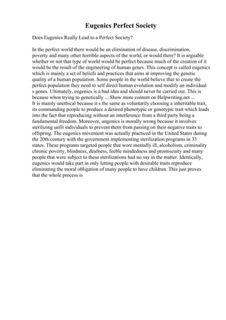 Eugenics Perfect Society
Does Eugenics Really Lead to a Perfect Society?
In the perfect world there would be an elimination of disease, discrimination,
poverty and many other horrible aspects of the world, or would there? It is arguable
whether or not that type of world would be perfect because much of the creation of it
would be the result of the engineering of human genes. This concept is called eugenics
which is mainly a set of beliefs and practices that aims at improving the genetic
quality of a human population. Some people in the world believe that to create the
perfect population they need to self direct human evolution and modify an individual
s genes. Ultimately, eugenics is a bad idea and should never be carried out. This is
because when trying to genetically ... Show more content on Helpwriting.net ...
It is mainly unethical because it s the same as voluntarily choosing a inheritable trait,
its commanding people to produce a desired phenotypic or genotypic trait which leads
into the fact that reproducing without an interference from a third party being a
fundamental freedom. Moreover, ungenics is morally wrong because it involves
sterilizing unfit individuals to prevent them from passing on their negative traits to
offspring. The eugenics movement was actually practiced in the United States during
the 20th century with the government implementing sterilization programs in 33
states. These programs targeted people that were mentally ill, alcoholism, criminality
chronic poverty, blindness, deafness, feeble mindedness and promiscuity and many
people that were subject to these sterilizations had no say in the matter. Identically,
eugenics would take part in only letting people with desirable traits reproduce
eliminating the moral obligation of many people to have children. This just proves
that the whole process is
 