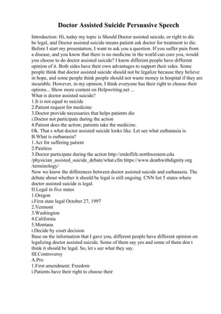 Doctor Assisted Suicide Persuasive Speech
Introduction: Hi, today my topic is Should Doctor assisted suicide, or right to die
be legal, and Doctor assisted suicide means patient ask doctor for treatment to die.
Before I start my presentation, I want to ask you a question. If you suffer pain from
a disease, and you know that there is no medicine in the world can cure you, would
you choose to do doctor assisted suicide? I know different people have different
opinion of it. Both sides have their own advantages to support their sides. Some
people think that doctor assisted suicide should not be legalize because they believe
in hope, and some people think people should not waste money in hospital if they are
incurable. However, in my opinion, I think everyone has their right to choose their
options... Show more content on Helpwriting.net ...
What is doctor assisted suicide?
1.It is not equal to suicide
2.Patient request for medicine
3.Doctor provide necessaries that helps patients die
i.Doctor not participate during the action
4.Patient does the action; patients take the medicine.
Ok. That s what doctor assisted suicide looks like. Let see what euthanasia is.
B.What is euthanasia?
1.Act for suffering patient
2.Painless
3.Doctor participate during the action http://endoflife.northwestern.edu
/physician_assisted_suicide_debate/what.cfm https://www.deathwithdignity.org
/terminology/
Now we know the differences between doctor assisted suicide and euthanasia. The
debate about whether it should be legal is still ongoing. CNN list 5 states where
doctor assisted suicide is legal.
II.Legal in five states
1.Oregon
i.First state legal October 27, 1997
2.Vermont
3.Washington
4.California
5.Montana
i.Decide by court decision
Base on the information that I gave you, different people have different opinion on
legalizing doctor assisted suicide. Some of them say yes and some of them don t
think it should be legal. So, let s see what they say.
III.Controversy
A.Pro
1.First amendment: Freedom
i.Patients have their right to choose their
 
