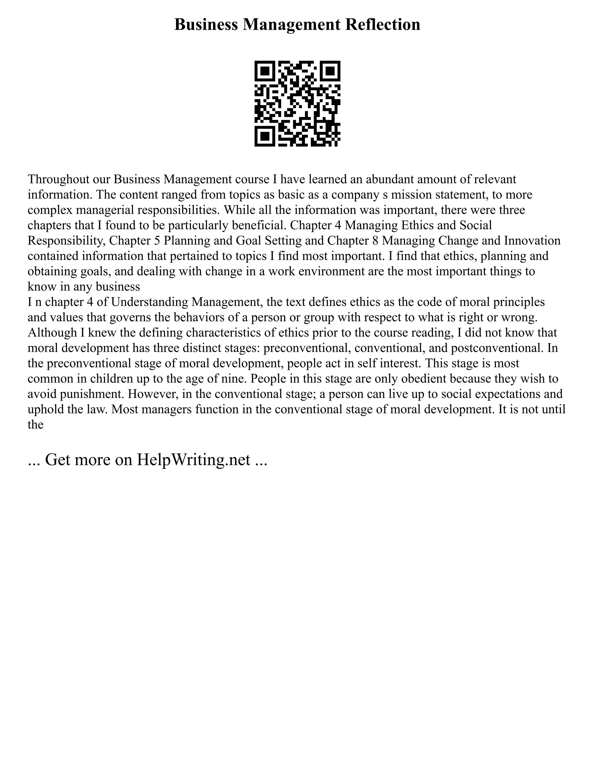 Business Management Reflection
Throughout our Business Management course I have learned an abundant amount of relevant
information. The content ranged from topics as basic as a company s mission statement, to more
complex managerial responsibilities. While all the information was important, there were three
chapters that I found to be particularly beneficial. Chapter 4 Managing Ethics and Social
Responsibility, Chapter 5 Planning and Goal Setting and Chapter 8 Managing Change and Innovation
contained information that pertained to topics I find most important. I find that ethics, planning and
obtaining goals, and dealing with change in a work environment are the most important things to
know in any business
I n chapter 4 of Understanding Management, the text defines ethics as the code of moral principles
and values that governs the behaviors of a person or group with respect to what is right or wrong.
Although I knew the defining characteristics of ethics prior to the course reading, I did not know that
moral development has three distinct stages: preconventional, conventional, and postconventional. In
the preconventional stage of moral development, people act in self interest. This stage is most
common in children up to the age of nine. People in this stage are only obedient because they wish to
avoid punishment. However, in the conventional stage; a person can live up to social expectations and
uphold the law. Most managers function in the conventional stage of moral development. It is not until
the
... Get more on HelpWriting.net ...
 