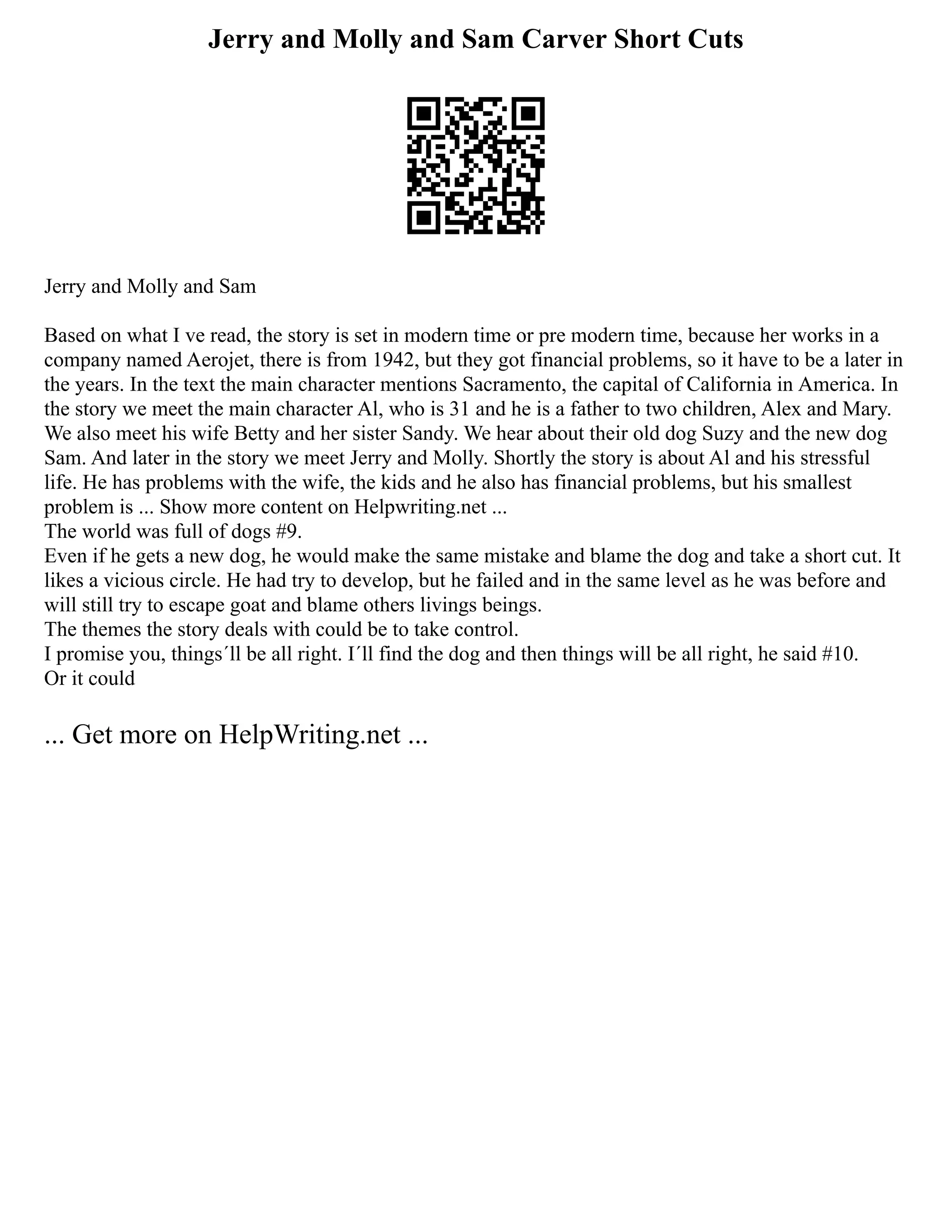 Jerry and Molly and Sam Carver Short Cuts
Jerry and Molly and Sam
Based on what I ve read, the story is set in modern time or pre modern time, because her works in a
company named Aerojet, there is from 1942, but they got financial problems, so it have to be a later in
the years. In the text the main character mentions Sacramento, the capital of California in America. In
the story we meet the main character Al, who is 31 and he is a father to two children, Alex and Mary.
We also meet his wife Betty and her sister Sandy. We hear about their old dog Suzy and the new dog
Sam. And later in the story we meet Jerry and Molly. Shortly the story is about Al and his stressful
life. He has problems with the wife, the kids and he also has financial problems, but his smallest
problem is ... Show more content on Helpwriting.net ...
The world was full of dogs #9.
Even if he gets a new dog, he would make the same mistake and blame the dog and take a short cut. It
likes a vicious circle. He had try to develop, but he failed and in the same level as he was before and
will still try to escape goat and blame others livings beings.
The themes the story deals with could be to take control.
I promise you, things´ll be all right. I´ll find the dog and then things will be all right, he said #10.
Or it could
... Get more on HelpWriting.net ...
 