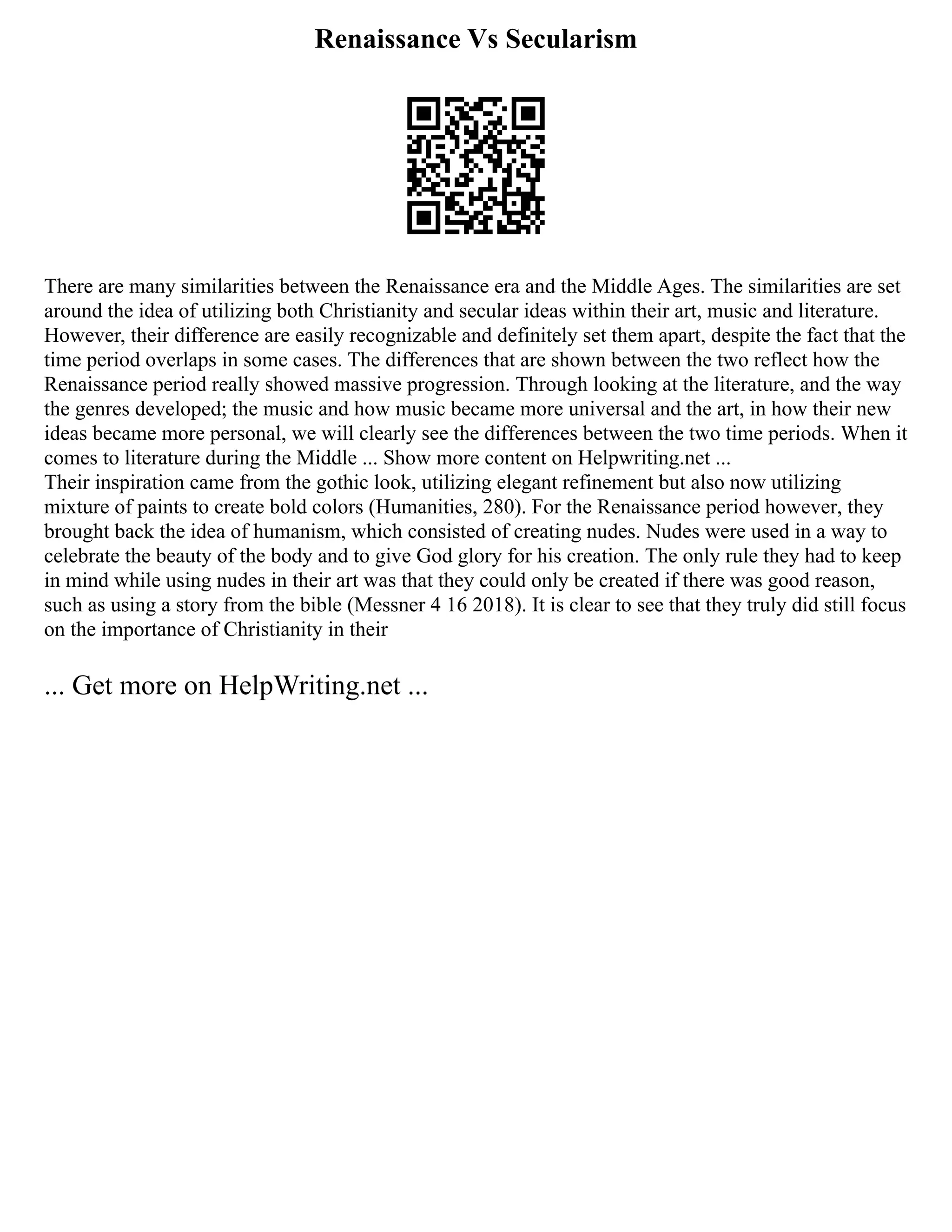 Renaissance Vs Secularism
There are many similarities between the Renaissance era and the Middle Ages. The similarities are set
around the idea of utilizing both Christianity and secular ideas within their art, music and literature.
However, their difference are easily recognizable and definitely set them apart, despite the fact that the
time period overlaps in some cases. The differences that are shown between the two reflect how the
Renaissance period really showed massive progression. Through looking at the literature, and the way
the genres developed; the music and how music became more universal and the art, in how their new
ideas became more personal, we will clearly see the differences between the two time periods. When it
comes to literature during the Middle ... Show more content on Helpwriting.net ...
Their inspiration came from the gothic look, utilizing elegant refinement but also now utilizing
mixture of paints to create bold colors (Humanities, 280). For the Renaissance period however, they
brought back the idea of humanism, which consisted of creating nudes. Nudes were used in a way to
celebrate the beauty of the body and to give God glory for his creation. The only rule they had to keep
in mind while using nudes in their art was that they could only be created if there was good reason,
such as using a story from the bible (Messner 4 16 2018). It is clear to see that they truly did still focus
on the importance of Christianity in their
... Get more on HelpWriting.net ...
 