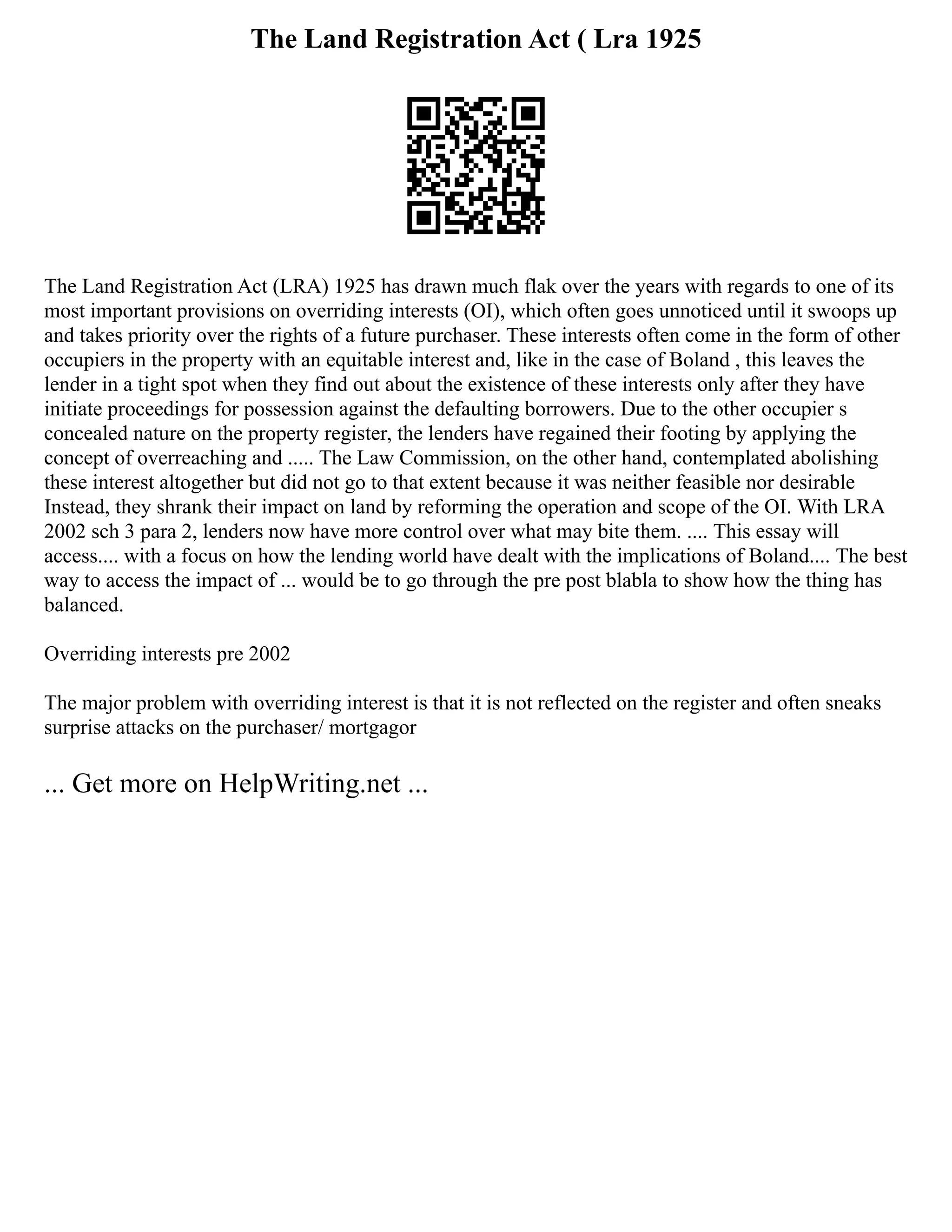 The Land Registration Act ( Lra 1925
The Land Registration Act (LRA) 1925 has drawn much flak over the years with regards to one of its
most important provisions on overriding interests (OI), which often goes unnoticed until it swoops up
and takes priority over the rights of a future purchaser. These interests often come in the form of other
occupiers in the property with an equitable interest and, like in the case of Boland , this leaves the
lender in a tight spot when they find out about the existence of these interests only after they have
initiate proceedings for possession against the defaulting borrowers. Due to the other occupier s
concealed nature on the property register, the lenders have regained their footing by applying the
concept of overreaching and ..... The Law Commission, on the other hand, contemplated abolishing
these interest altogether but did not go to that extent because it was neither feasible nor desirable
Instead, they shrank their impact on land by reforming the operation and scope of the OI. With LRA
2002 sch 3 para 2, lenders now have more control over what may bite them. .... This essay will
access.... with a focus on how the lending world have dealt with the implications of Boland.... The best
way to access the impact of ... would be to go through the pre post blabla to show how the thing has
balanced.
Overriding interests pre 2002
The major problem with overriding interest is that it is not reflected on the register and often sneaks
surprise attacks on the purchaser/ mortgagor
... Get more on HelpWriting.net ...
 