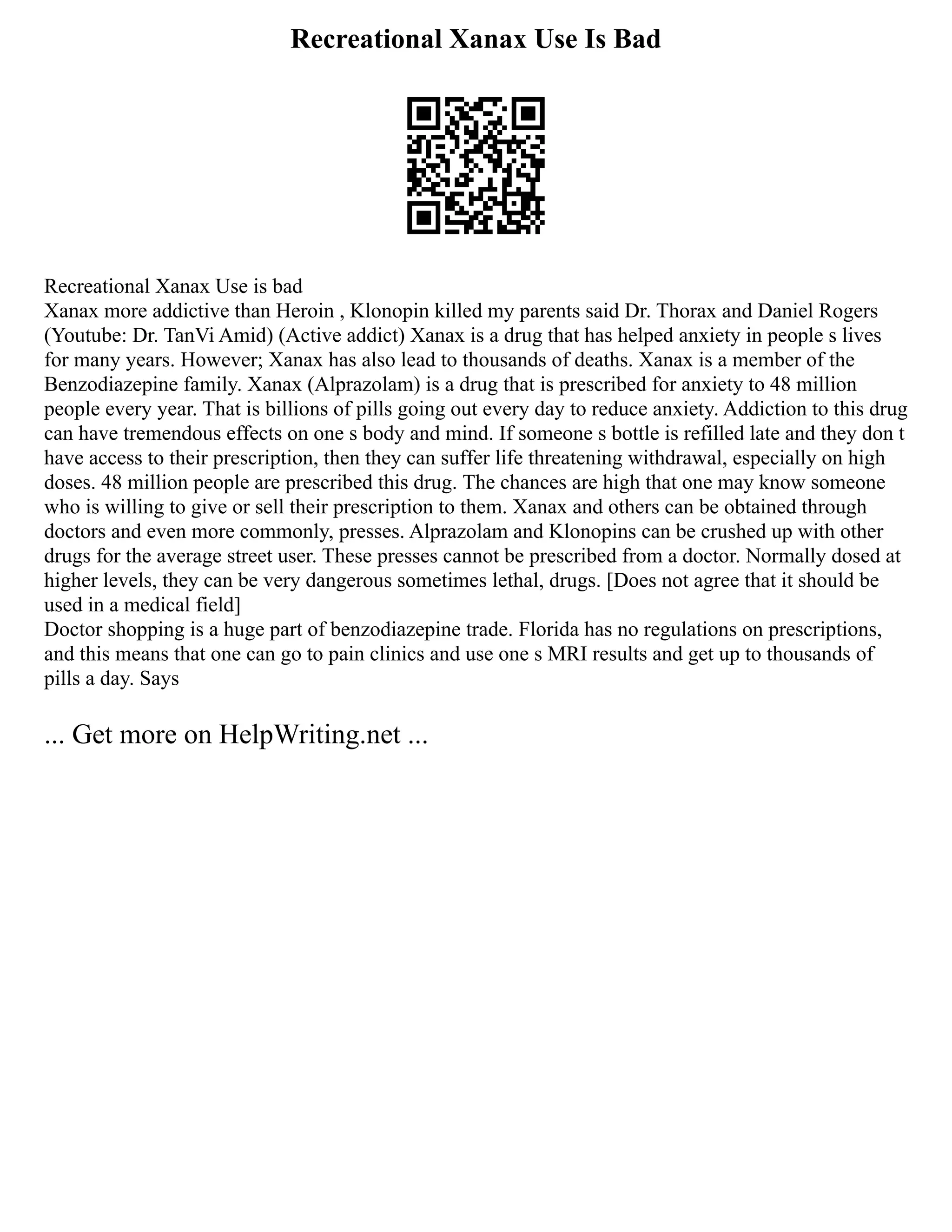 Recreational Xanax Use Is Bad
Recreational Xanax Use is bad
Xanax more addictive than Heroin , Klonopin killed my parents said Dr. Thorax and Daniel Rogers
(Youtube: Dr. TanVi Amid) (Active addict) Xanax is a drug that has helped anxiety in people s lives
for many years. However; Xanax has also lead to thousands of deaths. Xanax is a member of the
Benzodiazepine family. Xanax (Alprazolam) is a drug that is prescribed for anxiety to 48 million
people every year. That is billions of pills going out every day to reduce anxiety. Addiction to this drug
can have tremendous effects on one s body and mind. If someone s bottle is refilled late and they don t
have access to their prescription, then they can suffer life threatening withdrawal, especially on high
doses. 48 million people are prescribed this drug. The chances are high that one may know someone
who is willing to give or sell their prescription to them. Xanax and others can be obtained through
doctors and even more commonly, presses. Alprazolam and Klonopins can be crushed up with other
drugs for the average street user. These presses cannot be prescribed from a doctor. Normally dosed at
higher levels, they can be very dangerous sometimes lethal, drugs. [Does not agree that it should be
used in a medical field]
Doctor shopping is a huge part of benzodiazepine trade. Florida has no regulations on prescriptions,
and this means that one can go to pain clinics and use one s MRI results and get up to thousands of
pills a day. Says
... Get more on HelpWriting.net ...
 