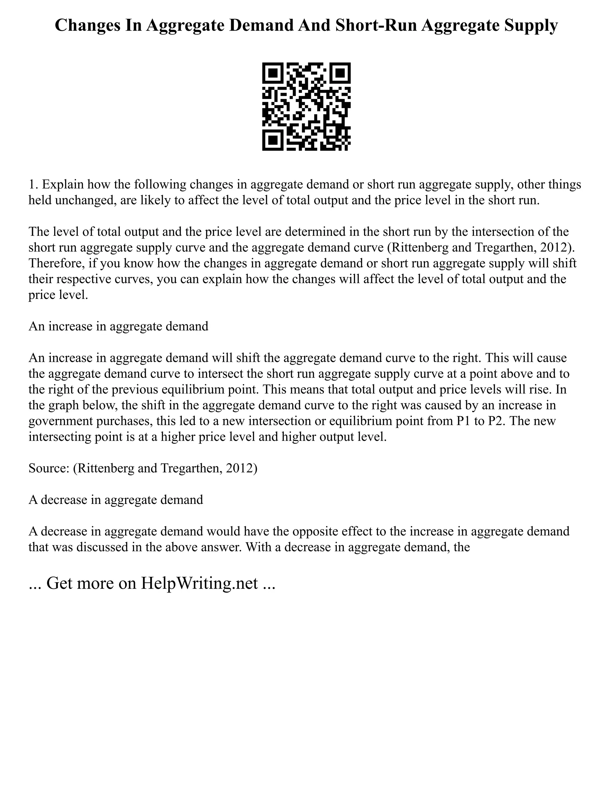 Changes In Aggregate Demand And Short-Run Aggregate Supply
1. Explain how the following changes in aggregate demand or short run aggregate supply, other things
held unchanged, are likely to affect the level of total output and the price level in the short run.
The level of total output and the price level are determined in the short run by the intersection of the
short run aggregate supply curve and the aggregate demand curve (Rittenberg and Tregarthen, 2012).
Therefore, if you know how the changes in aggregate demand or short run aggregate supply will shift
their respective curves, you can explain how the changes will affect the level of total output and the
price level.
An increase in aggregate demand
An increase in aggregate demand will shift the aggregate demand curve to the right. This will cause
the aggregate demand curve to intersect the short run aggregate supply curve at a point above and to
the right of the previous equilibrium point. This means that total output and price levels will rise. In
the graph below, the shift in the aggregate demand curve to the right was caused by an increase in
government purchases, this led to a new intersection or equilibrium point from P1 to P2. The new
intersecting point is at a higher price level and higher output level.
Source: (Rittenberg and Tregarthen, 2012)
A decrease in aggregate demand
A decrease in aggregate demand would have the opposite effect to the increase in aggregate demand
that was discussed in the above answer. With a decrease in aggregate demand, the
... Get more on HelpWriting.net ...
 
