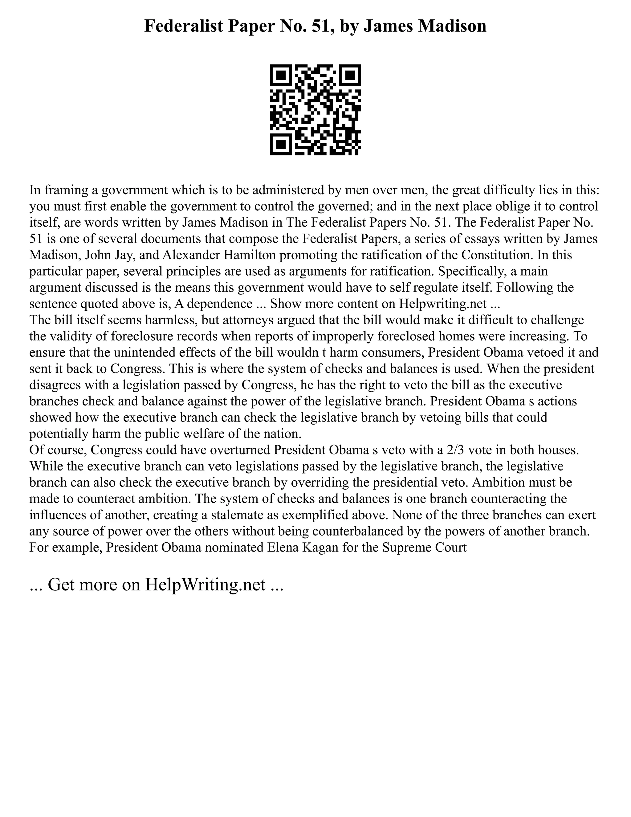 Federalist Paper No. 51, by James Madison
In framing a government which is to be administered by men over men, the great difficulty lies in this:
you must first enable the government to control the governed; and in the next place oblige it to control
itself, are words written by James Madison in The Federalist Papers No. 51. The Federalist Paper No.
51 is one of several documents that compose the Federalist Papers, a series of essays written by James
Madison, John Jay, and Alexander Hamilton promoting the ratification of the Constitution. In this
particular paper, several principles are used as arguments for ratification. Specifically, a main
argument discussed is the means this government would have to self regulate itself. Following the
sentence quoted above is, A dependence ... Show more content on Helpwriting.net ...
The bill itself seems harmless, but attorneys argued that the bill would make it difficult to challenge
the validity of foreclosure records when reports of improperly foreclosed homes were increasing. To
ensure that the unintended effects of the bill wouldn t harm consumers, President Obama vetoed it and
sent it back to Congress. This is where the system of checks and balances is used. When the president
disagrees with a legislation passed by Congress, he has the right to veto the bill as the executive
branches check and balance against the power of the legislative branch. President Obama s actions
showed how the executive branch can check the legislative branch by vetoing bills that could
potentially harm the public welfare of the nation.
Of course, Congress could have overturned President Obama s veto with a 2/3 vote in both houses.
While the executive branch can veto legislations passed by the legislative branch, the legislative
branch can also check the executive branch by overriding the presidential veto. Ambition must be
made to counteract ambition. The system of checks and balances is one branch counteracting the
influences of another, creating a stalemate as exemplified above. None of the three branches can exert
any source of power over the others without being counterbalanced by the powers of another branch.
For example, President Obama nominated Elena Kagan for the Supreme Court
... Get more on HelpWriting.net ...
 