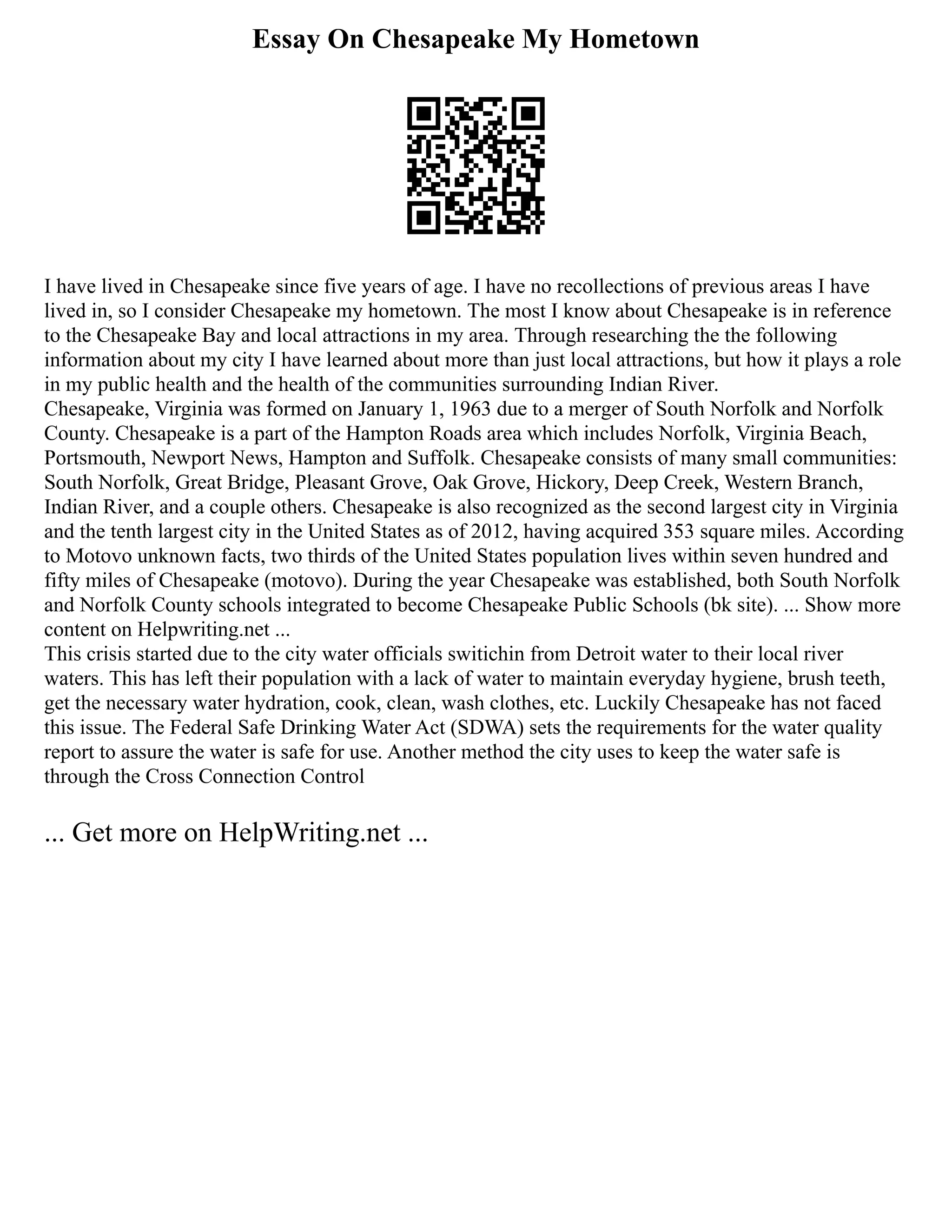 Essay On Chesapeake My Hometown
I have lived in Chesapeake since five years of age. I have no recollections of previous areas I have
lived in, so I consider Chesapeake my hometown. The most I know about Chesapeake is in reference
to the Chesapeake Bay and local attractions in my area. Through researching the the following
information about my city I have learned about more than just local attractions, but how it plays a role
in my public health and the health of the communities surrounding Indian River.
Chesapeake, Virginia was formed on January 1, 1963 due to a merger of South Norfolk and Norfolk
County. Chesapeake is a part of the Hampton Roads area which includes Norfolk, Virginia Beach,
Portsmouth, Newport News, Hampton and Suffolk. Chesapeake consists of many small communities:
South Norfolk, Great Bridge, Pleasant Grove, Oak Grove, Hickory, Deep Creek, Western Branch,
Indian River, and a couple others. Chesapeake is also recognized as the second largest city in Virginia
and the tenth largest city in the United States as of 2012, having acquired 353 square miles. According
to Motovo unknown facts, two thirds of the United States population lives within seven hundred and
fifty miles of Chesapeake (motovo). During the year Chesapeake was established, both South Norfolk
and Norfolk County schools integrated to become Chesapeake Public Schools (bk site). ... Show more
content on Helpwriting.net ...
This crisis started due to the city water officials switichin from Detroit water to their local river
waters. This has left their population with a lack of water to maintain everyday hygiene, brush teeth,
get the necessary water hydration, cook, clean, wash clothes, etc. Luckily Chesapeake has not faced
this issue. The Federal Safe Drinking Water Act (SDWA) sets the requirements for the water quality
report to assure the water is safe for use. Another method the city uses to keep the water safe is
through the Cross Connection Control
... Get more on HelpWriting.net ...
 