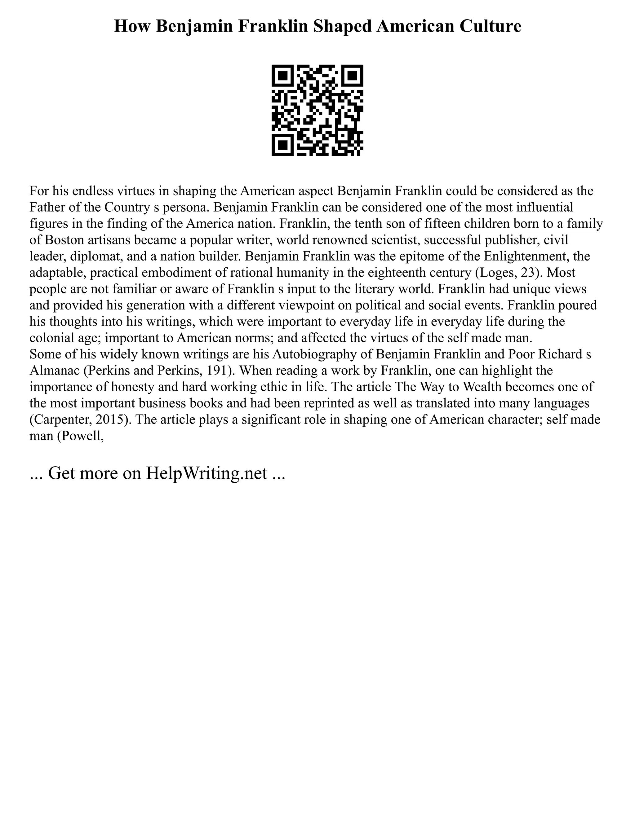 How Benjamin Franklin Shaped American Culture
For his endless virtues in shaping the American aspect Benjamin Franklin could be considered as the
Father of the Country s persona. Benjamin Franklin can be considered one of the most influential
figures in the finding of the America nation. Franklin, the tenth son of fifteen children born to a family
of Boston artisans became a popular writer, world renowned scientist, successful publisher, civil
leader, diplomat, and a nation builder. Benjamin Franklin was the epitome of the Enlightenment, the
adaptable, practical embodiment of rational humanity in the eighteenth century (Loges, 23). Most
people are not familiar or aware of Franklin s input to the literary world. Franklin had unique views
and provided his generation with a different viewpoint on political and social events. Franklin poured
his thoughts into his writings, which were important to everyday life in everyday life during the
colonial age; important to American norms; and affected the virtues of the self made man.
Some of his widely known writings are his Autobiography of Benjamin Franklin and Poor Richard s
Almanac (Perkins and Perkins, 191). When reading a work by Franklin, one can highlight the
importance of honesty and hard working ethic in life. The article The Way to Wealth becomes one of
the most important business books and had been reprinted as well as translated into many languages
(Carpenter, 2015). The article plays a significant role in shaping one of American character; self made
man (Powell,
... Get more on HelpWriting.net ...
 