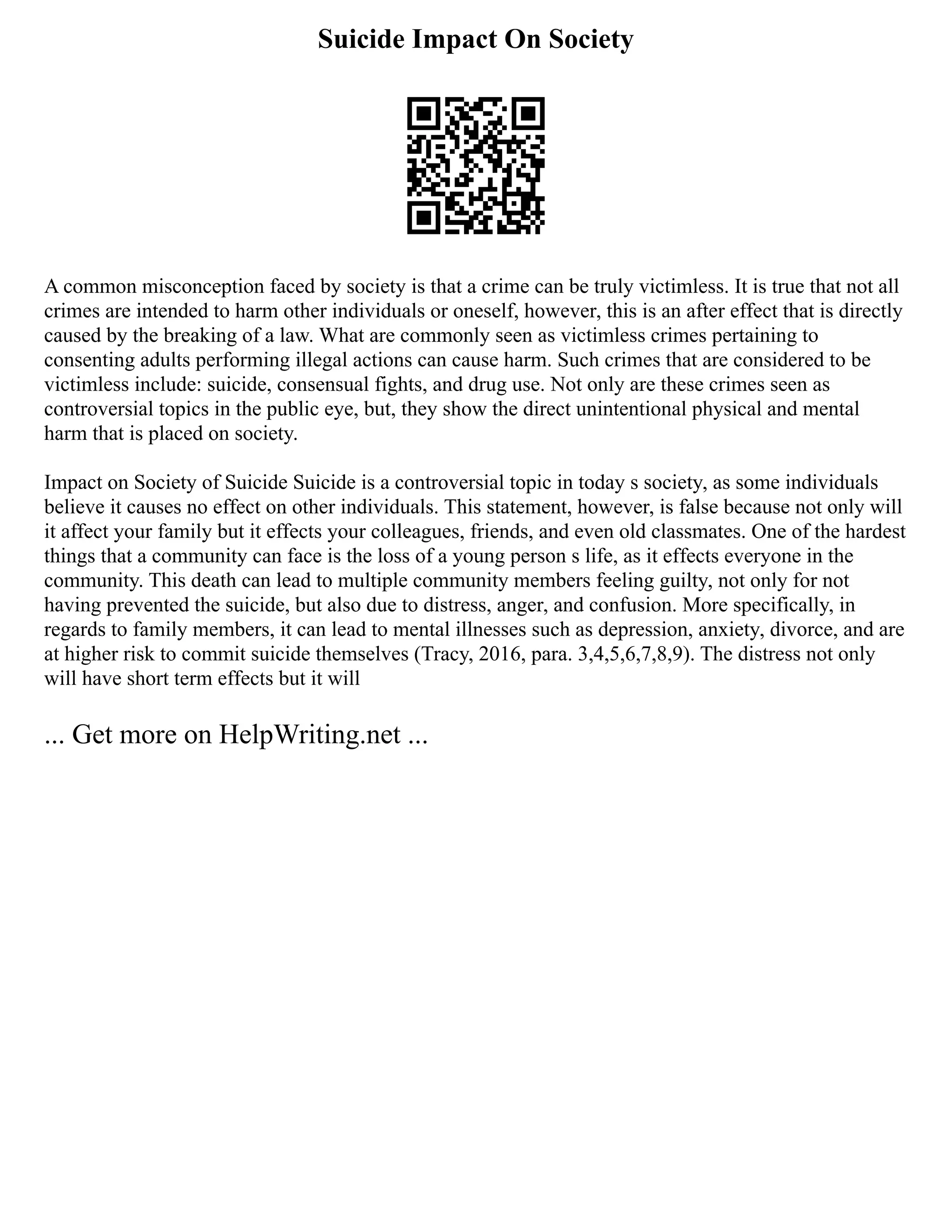 Suicide Impact On Society
A common misconception faced by society is that a crime can be truly victimless. It is true that not all
crimes are intended to harm other individuals or oneself, however, this is an after effect that is directly
caused by the breaking of a law. What are commonly seen as victimless crimes pertaining to
consenting adults performing illegal actions can cause harm. Such crimes that are considered to be
victimless include: suicide, consensual fights, and drug use. Not only are these crimes seen as
controversial topics in the public eye, but, they show the direct unintentional physical and mental
harm that is placed on society.
Impact on Society of Suicide Suicide is a controversial topic in today s society, as some individuals
believe it causes no effect on other individuals. This statement, however, is false because not only will
it affect your family but it effects your colleagues, friends, and even old classmates. One of the hardest
things that a community can face is the loss of a young person s life, as it effects everyone in the
community. This death can lead to multiple community members feeling guilty, not only for not
having prevented the suicide, but also due to distress, anger, and confusion. More specifically, in
regards to family members, it can lead to mental illnesses such as depression, anxiety, divorce, and are
at higher risk to commit suicide themselves (Tracy, 2016, para. 3,4,5,6,7,8,9). The distress not only
will have short term effects but it will
... Get more on HelpWriting.net ...
 