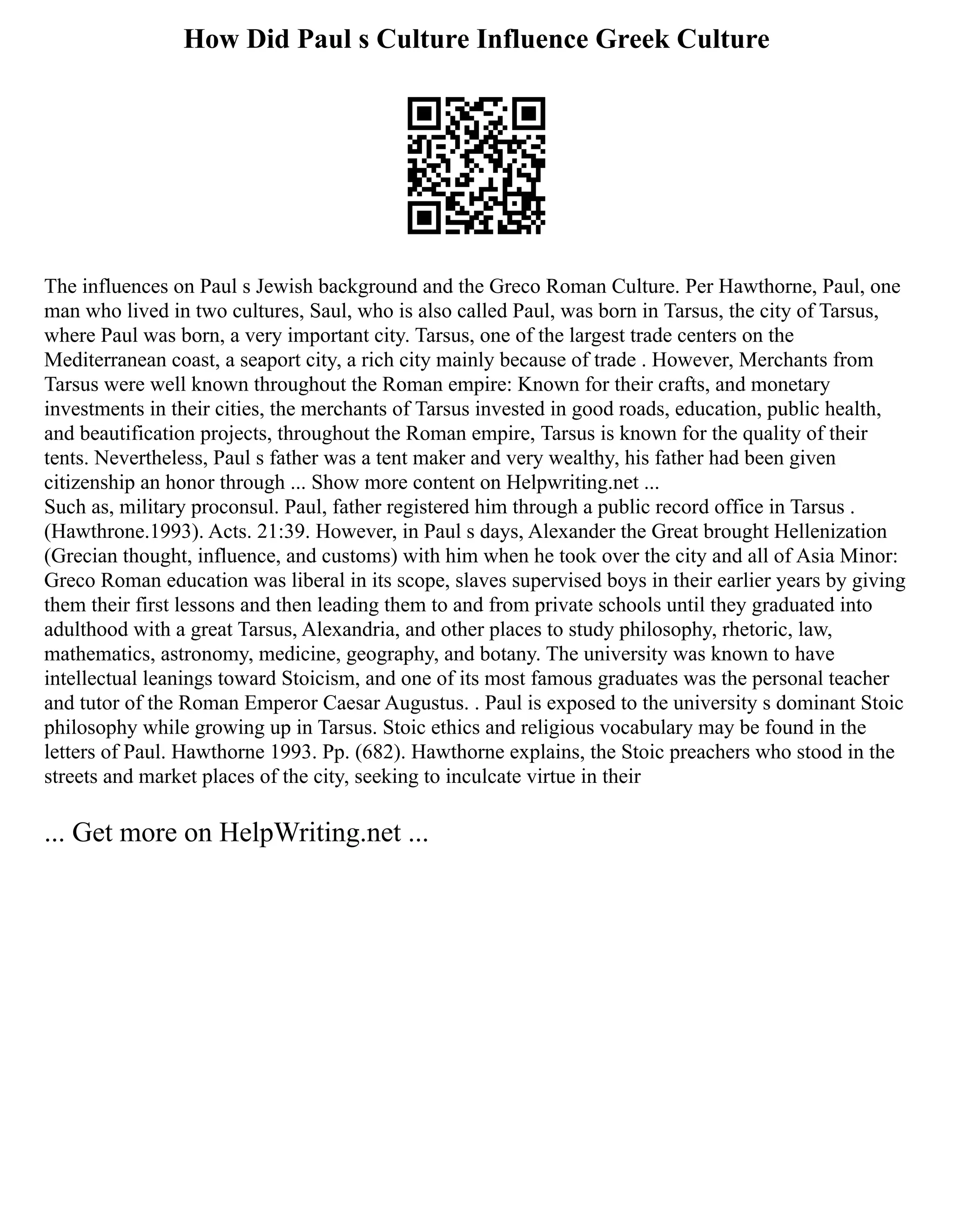 How Did Paul s Culture Influence Greek Culture
The influences on Paul s Jewish background and the Greco Roman Culture. Per Hawthorne, Paul, one
man who lived in two cultures, Saul, who is also called Paul, was born in Tarsus, the city of Tarsus,
where Paul was born, a very important city. Tarsus, one of the largest trade centers on the
Mediterranean coast, a seaport city, a rich city mainly because of trade . However, Merchants from
Tarsus were well known throughout the Roman empire: Known for their crafts, and monetary
investments in their cities, the merchants of Tarsus invested in good roads, education, public health,
and beautification projects, throughout the Roman empire, Tarsus is known for the quality of their
tents. Nevertheless, Paul s father was a tent maker and very wealthy, his father had been given
citizenship an honor through ... Show more content on Helpwriting.net ...
Such as, military proconsul. Paul, father registered him through a public record office in Tarsus .
(Hawthrone.1993). Acts. 21:39. However, in Paul s days, Alexander the Great brought Hellenization
(Grecian thought, influence, and customs) with him when he took over the city and all of Asia Minor:
Greco Roman education was liberal in its scope, slaves supervised boys in their earlier years by giving
them their first lessons and then leading them to and from private schools until they graduated into
adulthood with a great Tarsus, Alexandria, and other places to study philosophy, rhetoric, law,
mathematics, astronomy, medicine, geography, and botany. The university was known to have
intellectual leanings toward Stoicism, and one of its most famous graduates was the personal teacher
and tutor of the Roman Emperor Caesar Augustus. . Paul is exposed to the university s dominant Stoic
philosophy while growing up in Tarsus. Stoic ethics and religious vocabulary may be found in the
letters of Paul. Hawthorne 1993. Pp. (682). Hawthorne explains, the Stoic preachers who stood in the
streets and market places of the city, seeking to inculcate virtue in their
... Get more on HelpWriting.net ...
 