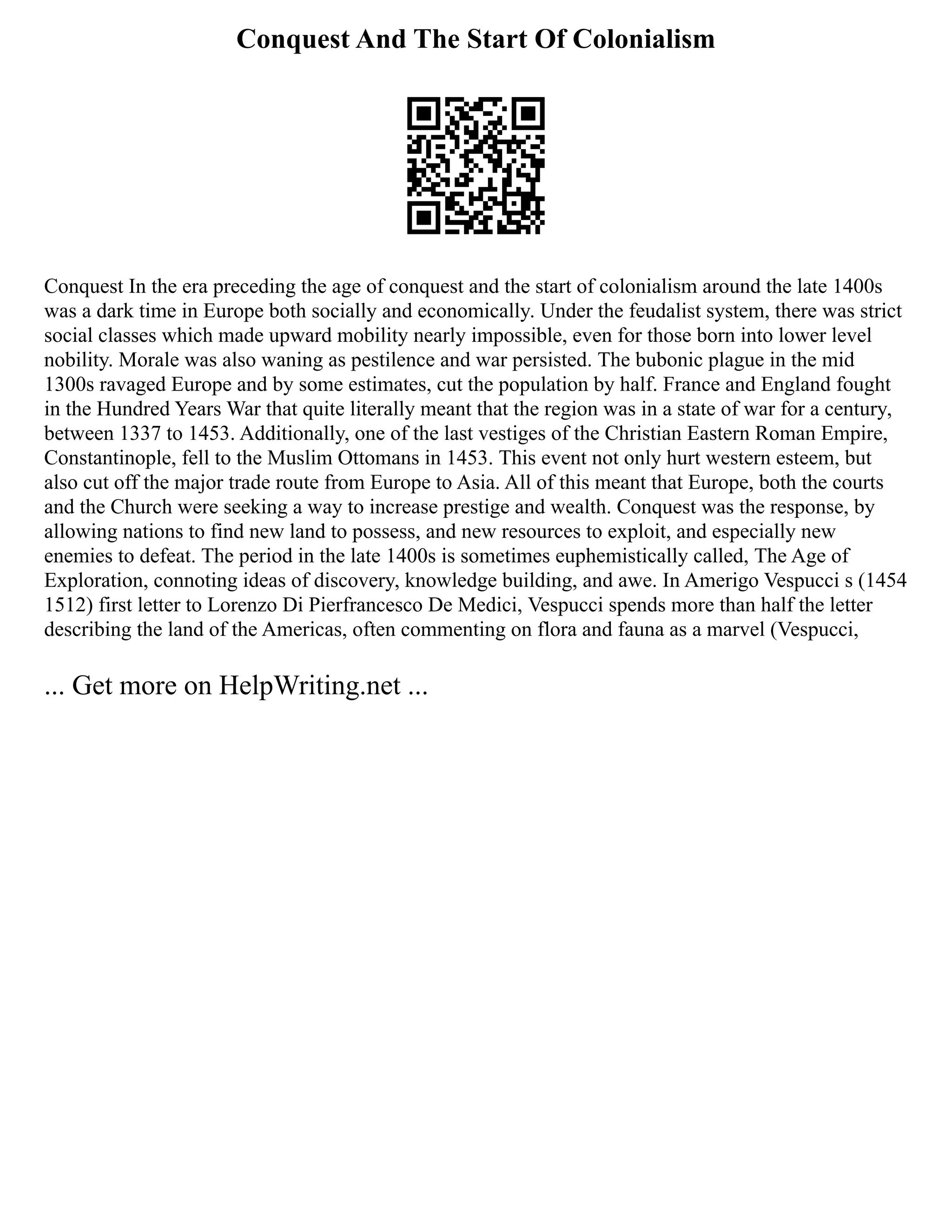 Conquest And The Start Of Colonialism
Conquest In the era preceding the age of conquest and the start of colonialism around the late 1400s
was a dark time in Europe both socially and economically. Under the feudalist system, there was strict
social classes which made upward mobility nearly impossible, even for those born into lower level
nobility. Morale was also waning as pestilence and war persisted. The bubonic plague in the mid
1300s ravaged Europe and by some estimates, cut the population by half. France and England fought
in the Hundred Years War that quite literally meant that the region was in a state of war for a century,
between 1337 to 1453. Additionally, one of the last vestiges of the Christian Eastern Roman Empire,
Constantinople, fell to the Muslim Ottomans in 1453. This event not only hurt western esteem, but
also cut off the major trade route from Europe to Asia. All of this meant that Europe, both the courts
and the Church were seeking a way to increase prestige and wealth. Conquest was the response, by
allowing nations to find new land to possess, and new resources to exploit, and especially new
enemies to defeat. The period in the late 1400s is sometimes euphemistically called, The Age of
Exploration, connoting ideas of discovery, knowledge building, and awe. In Amerigo Vespucci s (1454
1512) first letter to Lorenzo Di Pierfrancesco De Medici, Vespucci spends more than half the letter
describing the land of the Americas, often commenting on flora and fauna as a marvel (Vespucci,
... Get more on HelpWriting.net ...
 