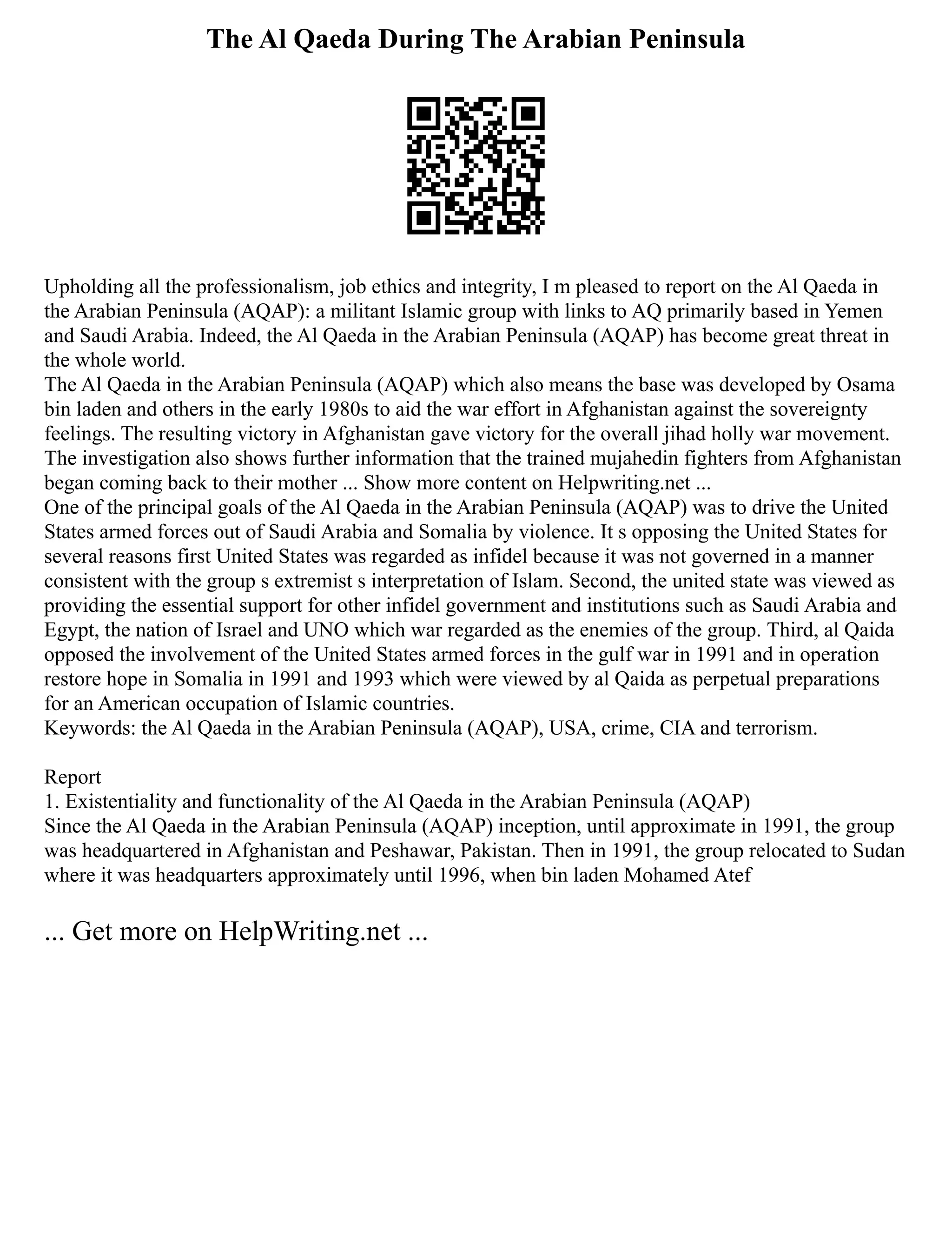The Al Qaeda During The Arabian Peninsula
Upholding all the professionalism, job ethics and integrity, I m pleased to report on the Al Qaeda in
the Arabian Peninsula (AQAP): a militant Islamic group with links to AQ primarily based in Yemen
and Saudi Arabia. Indeed, the Al Qaeda in the Arabian Peninsula (AQAP) has become great threat in
the whole world.
The Al Qaeda in the Arabian Peninsula (AQAP) which also means the base was developed by Osama
bin laden and others in the early 1980s to aid the war effort in Afghanistan against the sovereignty
feelings. The resulting victory in Afghanistan gave victory for the overall jihad holly war movement.
The investigation also shows further information that the trained mujahedin fighters from Afghanistan
began coming back to their mother ... Show more content on Helpwriting.net ...
One of the principal goals of the Al Qaeda in the Arabian Peninsula (AQAP) was to drive the United
States armed forces out of Saudi Arabia and Somalia by violence. It s opposing the United States for
several reasons first United States was regarded as infidel because it was not governed in a manner
consistent with the group s extremist s interpretation of Islam. Second, the united state was viewed as
providing the essential support for other infidel government and institutions such as Saudi Arabia and
Egypt, the nation of Israel and UNO which war regarded as the enemies of the group. Third, al Qaida
opposed the involvement of the United States armed forces in the gulf war in 1991 and in operation
restore hope in Somalia in 1991 and 1993 which were viewed by al Qaida as perpetual preparations
for an American occupation of Islamic countries.
Keywords: the Al Qaeda in the Arabian Peninsula (AQAP), USA, crime, CIA and terrorism.
Report
1. Existentiality and functionality of the Al Qaeda in the Arabian Peninsula (AQAP)
Since the Al Qaeda in the Arabian Peninsula (AQAP) inception, until approximate in 1991, the group
was headquartered in Afghanistan and Peshawar, Pakistan. Then in 1991, the group relocated to Sudan
where it was headquarters approximately until 1996, when bin laden Mohamed Atef
... Get more on HelpWriting.net ...
 