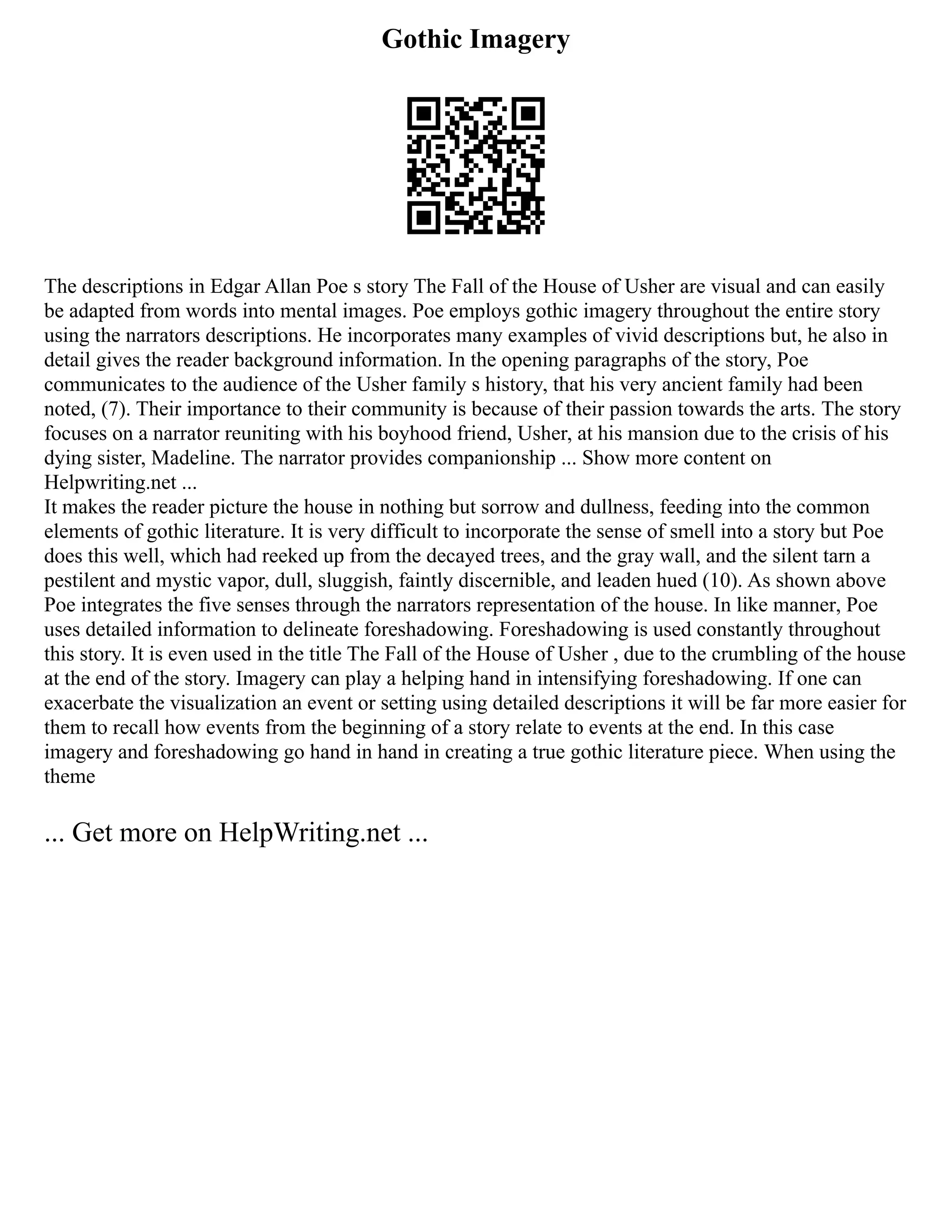 Gothic Imagery
The descriptions in Edgar Allan Poe s story The Fall of the House of Usher are visual and can easily
be adapted from words into mental images. Poe employs gothic imagery throughout the entire story
using the narrators descriptions. He incorporates many examples of vivid descriptions but, he also in
detail gives the reader background information. In the opening paragraphs of the story, Poe
communicates to the audience of the Usher family s history, that his very ancient family had been
noted, (7). Their importance to their community is because of their passion towards the arts. The story
focuses on a narrator reuniting with his boyhood friend, Usher, at his mansion due to the crisis of his
dying sister, Madeline. The narrator provides companionship ... Show more content on
Helpwriting.net ...
It makes the reader picture the house in nothing but sorrow and dullness, feeding into the common
elements of gothic literature. It is very difficult to incorporate the sense of smell into a story but Poe
does this well, which had reeked up from the decayed trees, and the gray wall, and the silent tarn a
pestilent and mystic vapor, dull, sluggish, faintly discernible, and leaden hued (10). As shown above
Poe integrates the five senses through the narrators representation of the house. In like manner, Poe
uses detailed information to delineate foreshadowing. Foreshadowing is used constantly throughout
this story. It is even used in the title The Fall of the House of Usher , due to the crumbling of the house
at the end of the story. Imagery can play a helping hand in intensifying foreshadowing. If one can
exacerbate the visualization an event or setting using detailed descriptions it will be far more easier for
them to recall how events from the beginning of a story relate to events at the end. In this case
imagery and foreshadowing go hand in hand in creating a true gothic literature piece. When using the
theme
... Get more on HelpWriting.net ...
 