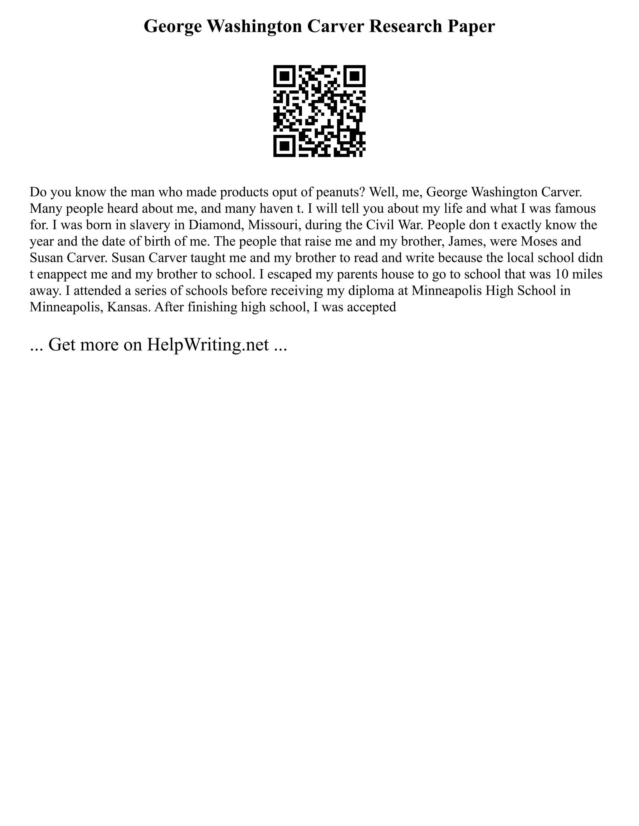 George Washington Carver Research Paper
Do you know the man who made products oput of peanuts? Well, me, George Washington Carver.
Many people heard about me, and many haven t. I will tell you about my life and what I was famous
for. I was born in slavery in Diamond, Missouri, during the Civil War. People don t exactly know the
year and the date of birth of me. The people that raise me and my brother, James, were Moses and
Susan Carver. Susan Carver taught me and my brother to read and write because the local school didn
t enappect me and my brother to school. I escaped my parents house to go to school that was 10 miles
away. I attended a series of schools before receiving my diploma at Minneapolis High School in
Minneapolis, Kansas. After finishing high school, I was accepted
... Get more on HelpWriting.net ...
 
