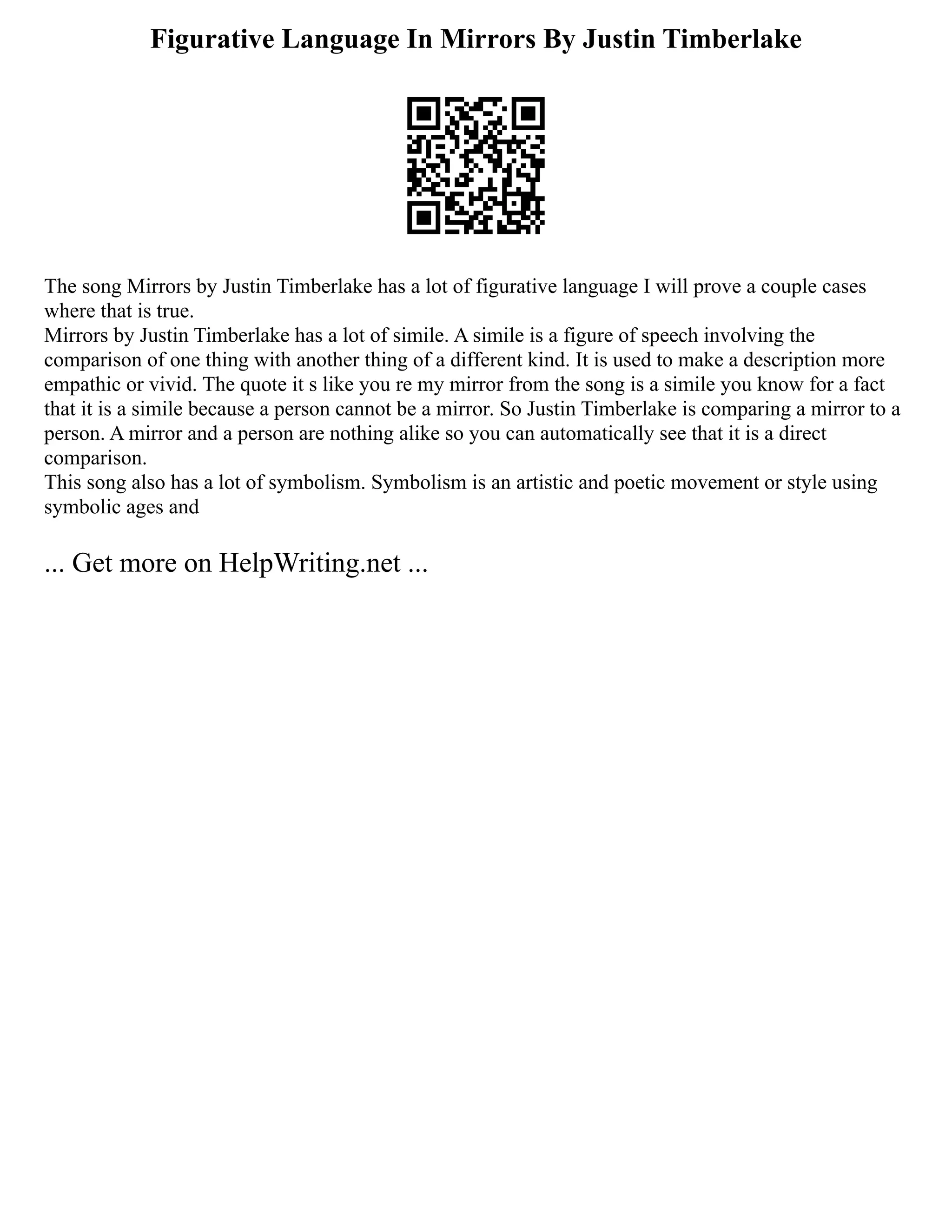 Figurative Language In Mirrors By Justin Timberlake
The song Mirrors by Justin Timberlake has a lot of figurative language I will prove a couple cases
where that is true.
Mirrors by Justin Timberlake has a lot of simile. A simile is a figure of speech involving the
comparison of one thing with another thing of a different kind. It is used to make a description more
empathic or vivid. The quote it s like you re my mirror from the song is a simile you know for a fact
that it is a simile because a person cannot be a mirror. So Justin Timberlake is comparing a mirror to a
person. A mirror and a person are nothing alike so you can automatically see that it is a direct
comparison.
This song also has a lot of symbolism. Symbolism is an artistic and poetic movement or style using
symbolic ages and
... Get more on HelpWriting.net ...
 