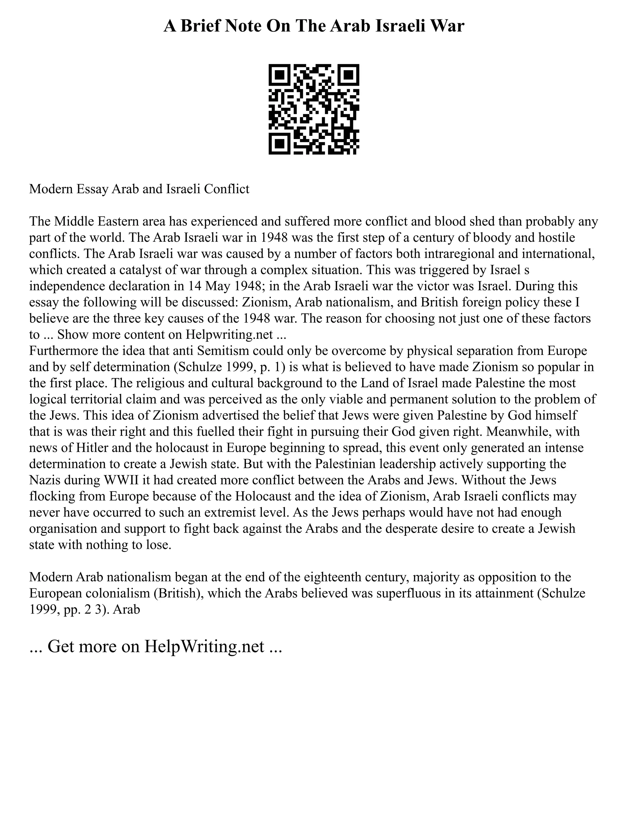 A Brief Note On The Arab Israeli War
Modern Essay Arab and Israeli Conflict
The Middle Eastern area has experienced and suffered more conflict and blood shed than probably any
part of the world. The Arab Israeli war in 1948 was the first step of a century of bloody and hostile
conflicts. The Arab Israeli war was caused by a number of factors both intraregional and international,
which created a catalyst of war through a complex situation. This was triggered by Israel s
independence declaration in 14 May 1948; in the Arab Israeli war the victor was Israel. During this
essay the following will be discussed: Zionism, Arab nationalism, and British foreign policy these I
believe are the three key causes of the 1948 war. The reason for choosing not just one of these factors
to ... Show more content on Helpwriting.net ...
Furthermore the idea that anti Semitism could only be overcome by physical separation from Europe
and by self determination (Schulze 1999, p. 1) is what is believed to have made Zionism so popular in
the first place. The religious and cultural background to the Land of Israel made Palestine the most
logical territorial claim and was perceived as the only viable and permanent solution to the problem of
the Jews. This idea of Zionism advertised the belief that Jews were given Palestine by God himself
that is was their right and this fuelled their fight in pursuing their God given right. Meanwhile, with
news of Hitler and the holocaust in Europe beginning to spread, this event only generated an intense
determination to create a Jewish state. But with the Palestinian leadership actively supporting the
Nazis during WWII it had created more conflict between the Arabs and Jews. Without the Jews
flocking from Europe because of the Holocaust and the idea of Zionism, Arab Israeli conflicts may
never have occurred to such an extremist level. As the Jews perhaps would have not had enough
organisation and support to fight back against the Arabs and the desperate desire to create a Jewish
state with nothing to lose.
Modern Arab nationalism began at the end of the eighteenth century, majority as opposition to the
European colonialism (British), which the Arabs believed was superfluous in its attainment (Schulze
1999, pp. 2 3). Arab
... Get more on HelpWriting.net ...
 