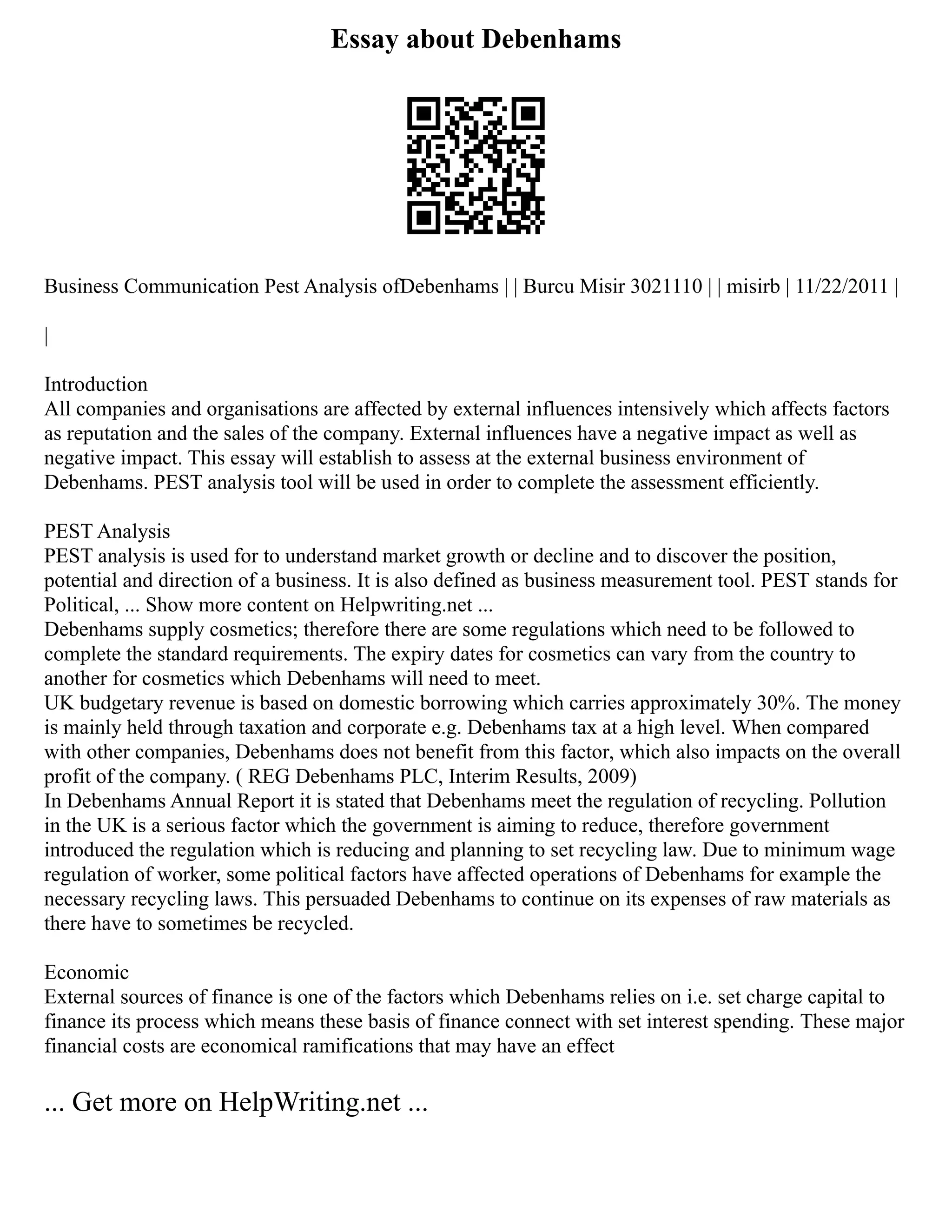Essay about Debenhams
Business Communication Pest Analysis ofDebenhams | | Burcu Misir 3021110 | | misirb | 11/22/2011 |
|
Introduction
All companies and organisations are affected by external influences intensively which affects factors
as reputation and the sales of the company. External influences have a negative impact as well as
negative impact. This essay will establish to assess at the external business environment of
Debenhams. PEST analysis tool will be used in order to complete the assessment efficiently.
PEST Analysis
PEST analysis is used for to understand market growth or decline and to discover the position,
potential and direction of a business. It is also defined as business measurement tool. PEST stands for
Political, ... Show more content on Helpwriting.net ...
Debenhams supply cosmetics; therefore there are some regulations which need to be followed to
complete the standard requirements. The expiry dates for cosmetics can vary from the country to
another for cosmetics which Debenhams will need to meet.
UK budgetary revenue is based on domestic borrowing which carries approximately 30%. The money
is mainly held through taxation and corporate e.g. Debenhams tax at a high level. When compared
with other companies, Debenhams does not benefit from this factor, which also impacts on the overall
profit of the company. ( REG Debenhams PLC, Interim Results, 2009)
In Debenhams Annual Report it is stated that Debenhams meet the regulation of recycling. Pollution
in the UK is a serious factor which the government is aiming to reduce, therefore government
introduced the regulation which is reducing and planning to set recycling law. Due to minimum wage
regulation of worker, some political factors have affected operations of Debenhams for example the
necessary recycling laws. This persuaded Debenhams to continue on its expenses of raw materials as
there have to sometimes be recycled.
Economic
External sources of finance is one of the factors which Debenhams relies on i.e. set charge capital to
finance its process which means these basis of finance connect with set interest spending. These major
financial costs are economical ramifications that may have an effect
... Get more on HelpWriting.net ...
 