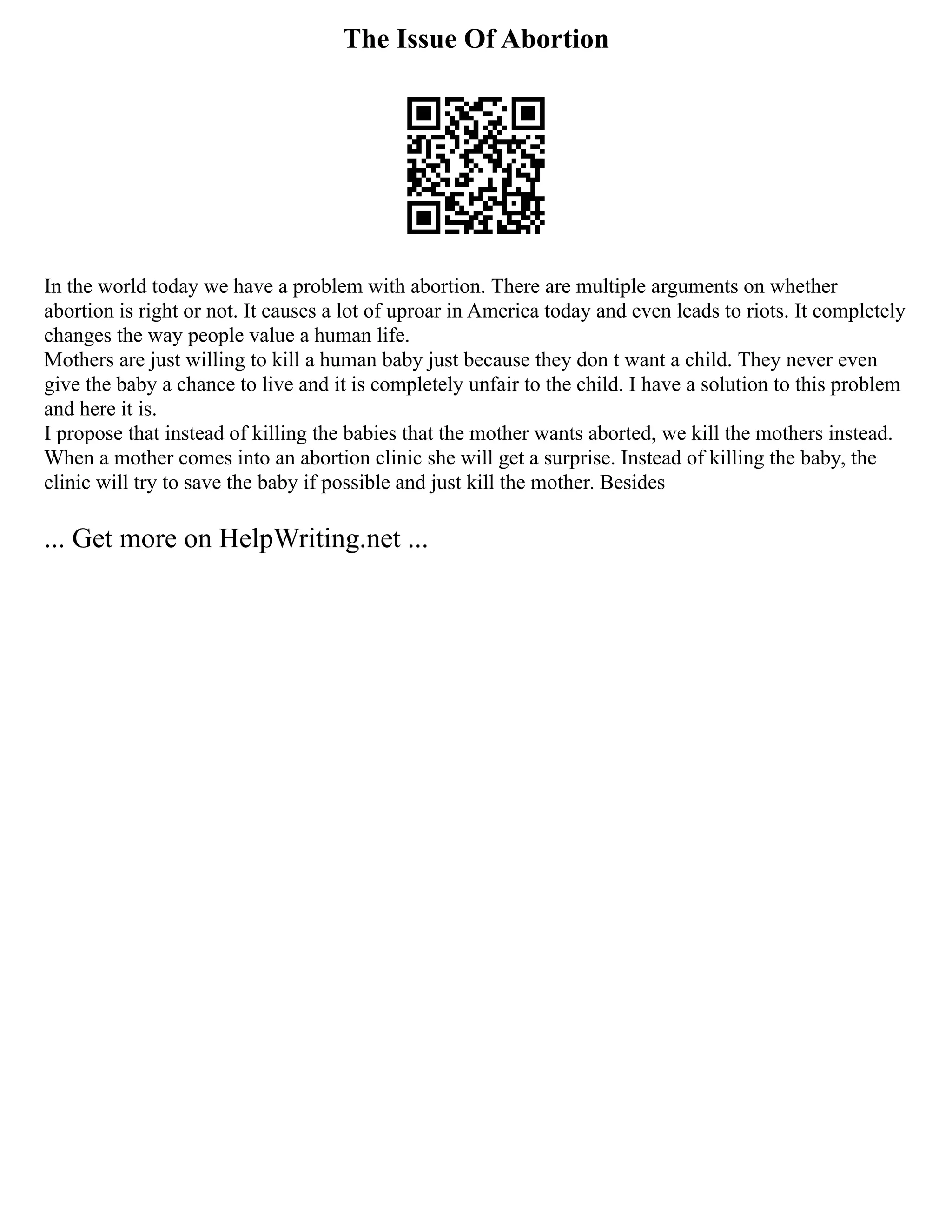The Issue Of Abortion
In the world today we have a problem with abortion. There are multiple arguments on whether
abortion is right or not. It causes a lot of uproar in America today and even leads to riots. It completely
changes the way people value a human life.
Mothers are just willing to kill a human baby just because they don t want a child. They never even
give the baby a chance to live and it is completely unfair to the child. I have a solution to this problem
and here it is.
I propose that instead of killing the babies that the mother wants aborted, we kill the mothers instead.
When a mother comes into an abortion clinic she will get a surprise. Instead of killing the baby, the
clinic will try to save the baby if possible and just kill the mother. Besides
... Get more on HelpWriting.net ...
 