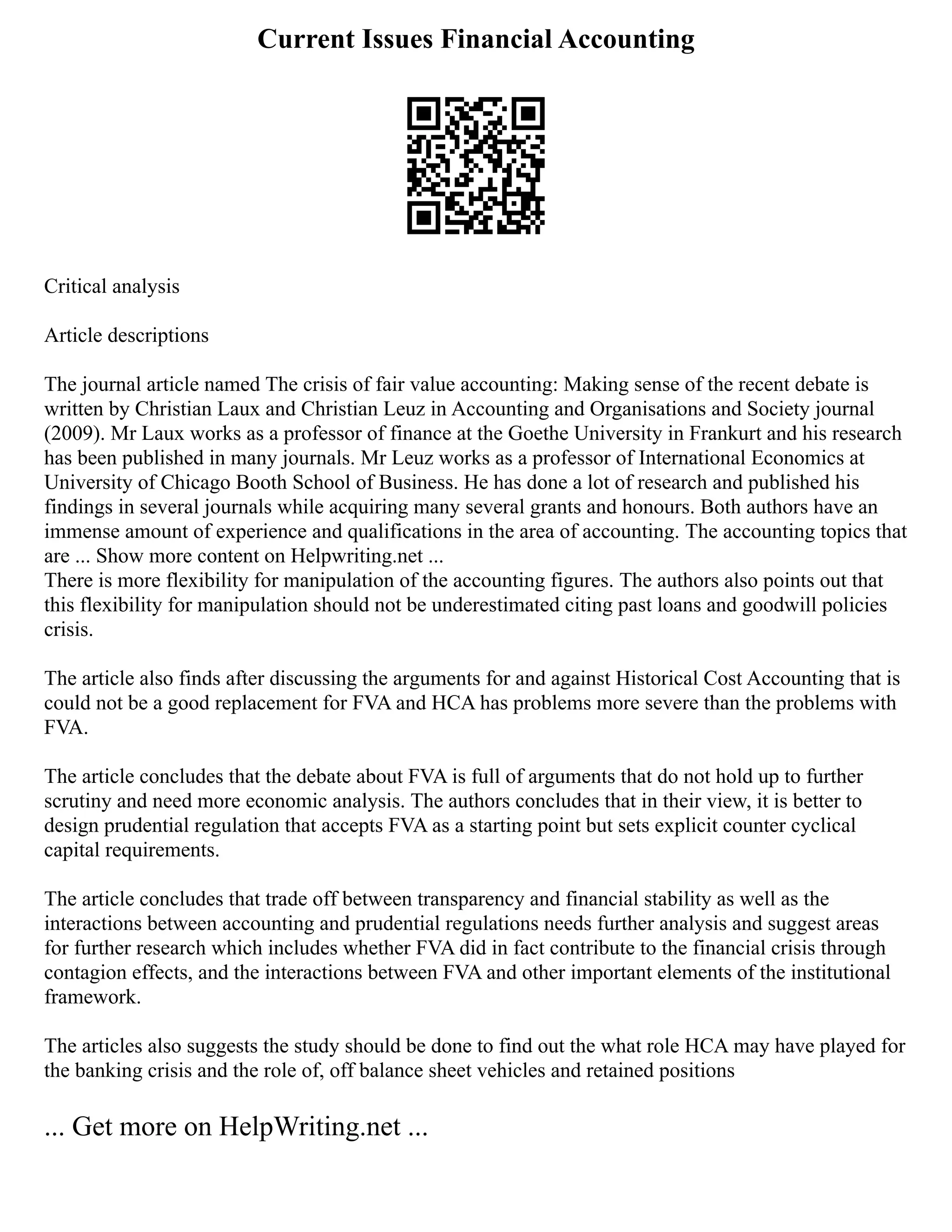 Current Issues Financial Accounting
Critical analysis
Article descriptions
The journal article named The crisis of fair value accounting: Making sense of the recent debate is
written by Christian Laux and Christian Leuz in Accounting and Organisations and Society journal
(2009). Mr Laux works as a professor of finance at the Goethe University in Frankurt and his research
has been published in many journals. Mr Leuz works as a professor of International Economics at
University of Chicago Booth School of Business. He has done a lot of research and published his
findings in several journals while acquiring many several grants and honours. Both authors have an
immense amount of experience and qualifications in the area of accounting. The accounting topics that
are ... Show more content on Helpwriting.net ...
There is more flexibility for manipulation of the accounting figures. The authors also points out that
this flexibility for manipulation should not be underestimated citing past loans and goodwill policies
crisis.
The article also finds after discussing the arguments for and against Historical Cost Accounting that is
could not be a good replacement for FVA and HCA has problems more severe than the problems with
FVA.
The article concludes that the debate about FVA is full of arguments that do not hold up to further
scrutiny and need more economic analysis. The authors concludes that in their view, it is better to
design prudential regulation that accepts FVA as a starting point but sets explicit counter cyclical
capital requirements.
The article concludes that trade off between transparency and financial stability as well as the
interactions between accounting and prudential regulations needs further analysis and suggest areas
for further research which includes whether FVA did in fact contribute to the financial crisis through
contagion effects, and the interactions between FVA and other important elements of the institutional
framework.
The articles also suggests the study should be done to find out the what role HCA may have played for
the banking crisis and the role of, off balance sheet vehicles and retained positions
... Get more on HelpWriting.net ...
 