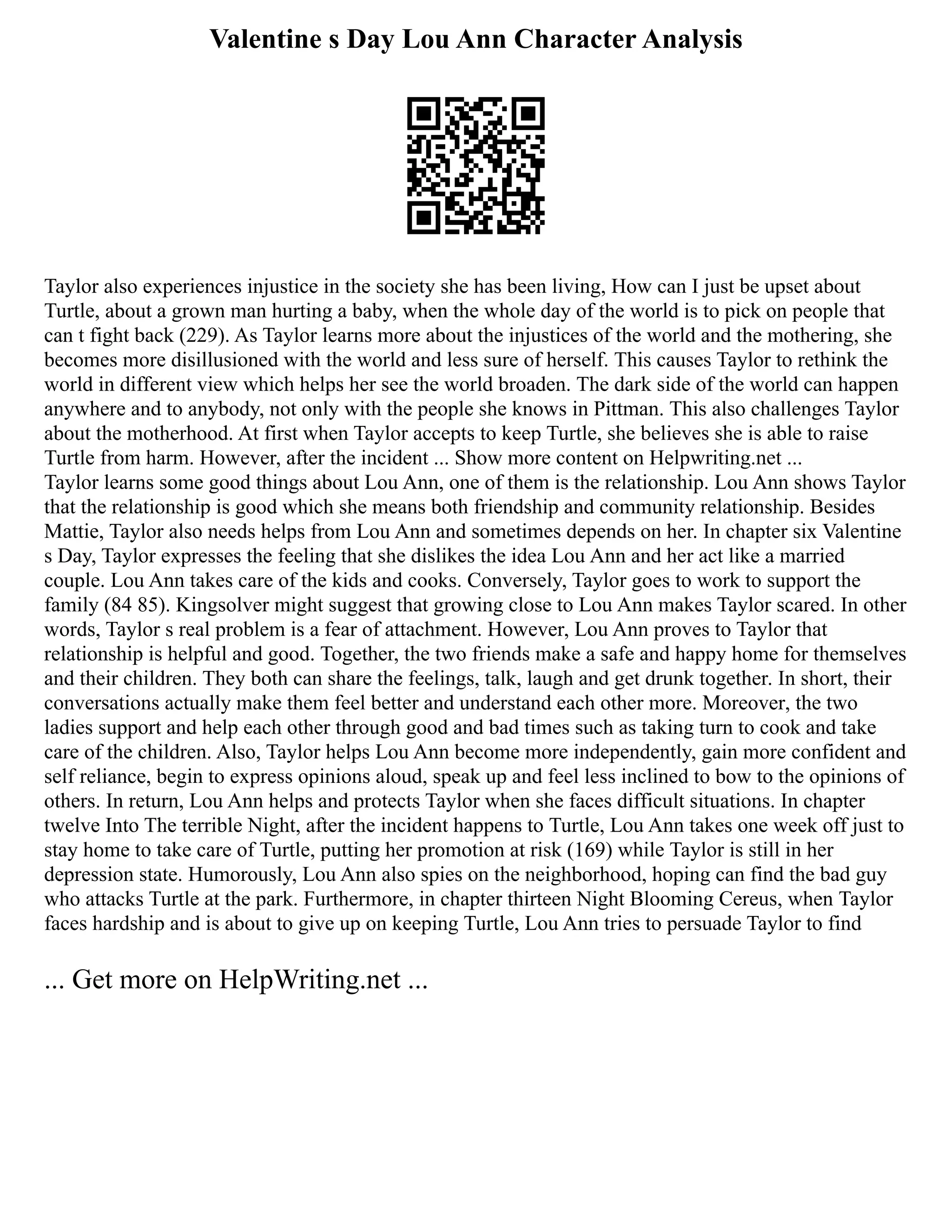 Valentine s Day Lou Ann Character Analysis
Taylor also experiences injustice in the society she has been living, How can I just be upset about
Turtle, about a grown man hurting a baby, when the whole day of the world is to pick on people that
can t fight back (229). As Taylor learns more about the injustices of the world and the mothering, she
becomes more disillusioned with the world and less sure of herself. This causes Taylor to rethink the
world in different view which helps her see the world broaden. The dark side of the world can happen
anywhere and to anybody, not only with the people she knows in Pittman. This also challenges Taylor
about the motherhood. At first when Taylor accepts to keep Turtle, she believes she is able to raise
Turtle from harm. However, after the incident ... Show more content on Helpwriting.net ...
Taylor learns some good things about Lou Ann, one of them is the relationship. Lou Ann shows Taylor
that the relationship is good which she means both friendship and community relationship. Besides
Mattie, Taylor also needs helps from Lou Ann and sometimes depends on her. In chapter six Valentine
s Day, Taylor expresses the feeling that she dislikes the idea Lou Ann and her act like a married
couple. Lou Ann takes care of the kids and cooks. Conversely, Taylor goes to work to support the
family (84 85). Kingsolver might suggest that growing close to Lou Ann makes Taylor scared. In other
words, Taylor s real problem is a fear of attachment. However, Lou Ann proves to Taylor that
relationship is helpful and good. Together, the two friends make a safe and happy home for themselves
and their children. They both can share the feelings, talk, laugh and get drunk together. In short, their
conversations actually make them feel better and understand each other more. Moreover, the two
ladies support and help each other through good and bad times such as taking turn to cook and take
care of the children. Also, Taylor helps Lou Ann become more independently, gain more confident and
self reliance, begin to express opinions aloud, speak up and feel less inclined to bow to the opinions of
others. In return, Lou Ann helps and protects Taylor when she faces difficult situations. In chapter
twelve Into The terrible Night, after the incident happens to Turtle, Lou Ann takes one week off just to
stay home to take care of Turtle, putting her promotion at risk (169) while Taylor is still in her
depression state. Humorously, Lou Ann also spies on the neighborhood, hoping can find the bad guy
who attacks Turtle at the park. Furthermore, in chapter thirteen Night Blooming Cereus, when Taylor
faces hardship and is about to give up on keeping Turtle, Lou Ann tries to persuade Taylor to find
... Get more on HelpWriting.net ...
 