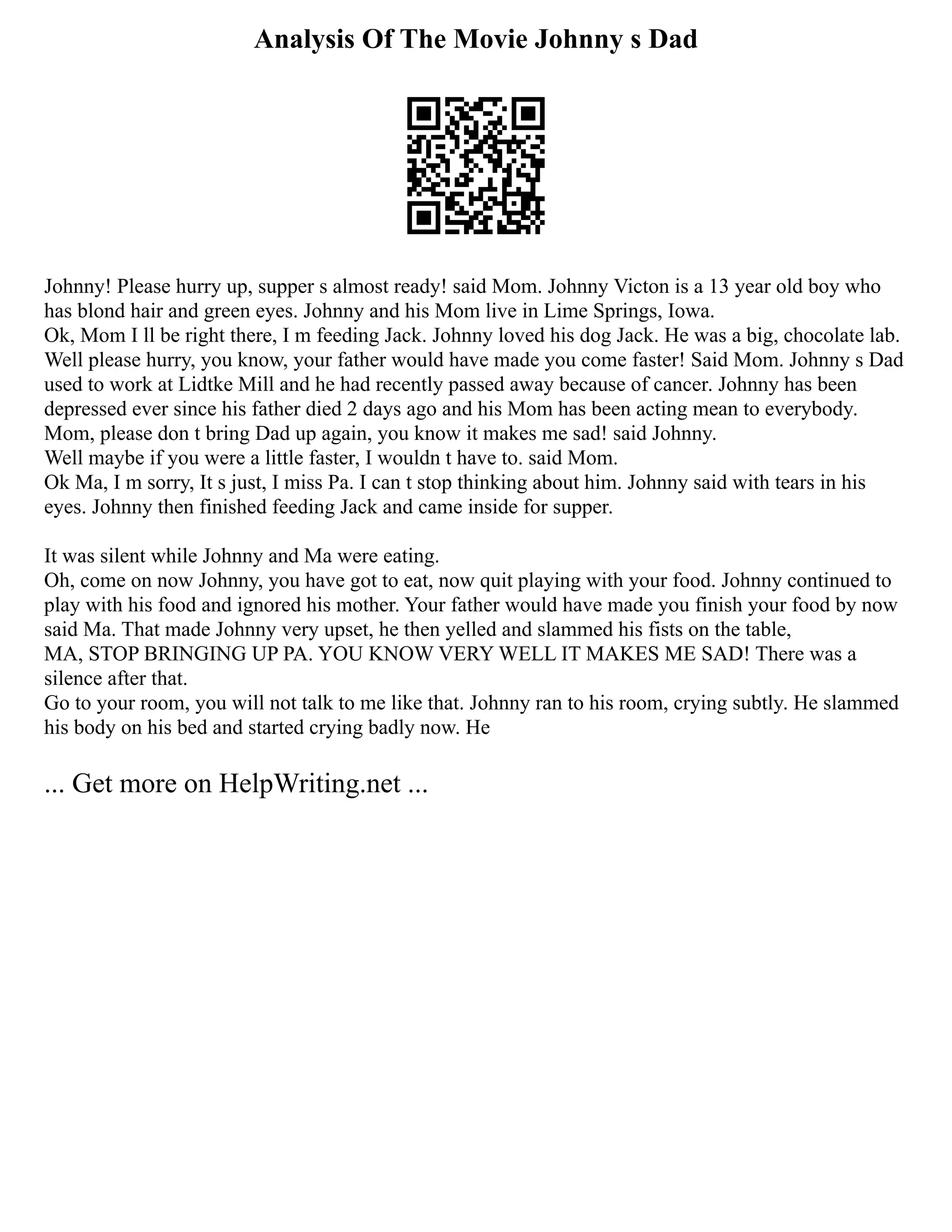 Analysis Of The Movie Johnny s Dad
Johnny! Please hurry up, supper s almost ready! said Mom. Johnny Victon is a 13 year old boy who
has blond hair and green eyes. Johnny and his Mom live in Lime Springs, Iowa.
Ok, Mom I ll be right there, I m feeding Jack. Johnny loved his dog Jack. He was a big, chocolate lab.
Well please hurry, you know, your father would have made you come faster! Said Mom. Johnny s Dad
used to work at Lidtke Mill and he had recently passed away because of cancer. Johnny has been
depressed ever since his father died 2 days ago and his Mom has been acting mean to everybody.
Mom, please don t bring Dad up again, you know it makes me sad! said Johnny.
Well maybe if you were a little faster, I wouldn t have to. said Mom.
Ok Ma, I m sorry, It s just, I miss Pa. I can t stop thinking about him. Johnny said with tears in his
eyes. Johnny then finished feeding Jack and came inside for supper.
It was silent while Johnny and Ma were eating.
Oh, come on now Johnny, you have got to eat, now quit playing with your food. Johnny continued to
play with his food and ignored his mother. Your father would have made you finish your food by now
said Ma. That made Johnny very upset, he then yelled and slammed his fists on the table,
MA, STOP BRINGING UP PA. YOU KNOW VERY WELL IT MAKES ME SAD! There was a
silence after that.
Go to your room, you will not talk to me like that. Johnny ran to his room, crying subtly. He slammed
his body on his bed and started crying badly now. He
... Get more on HelpWriting.net ...
 