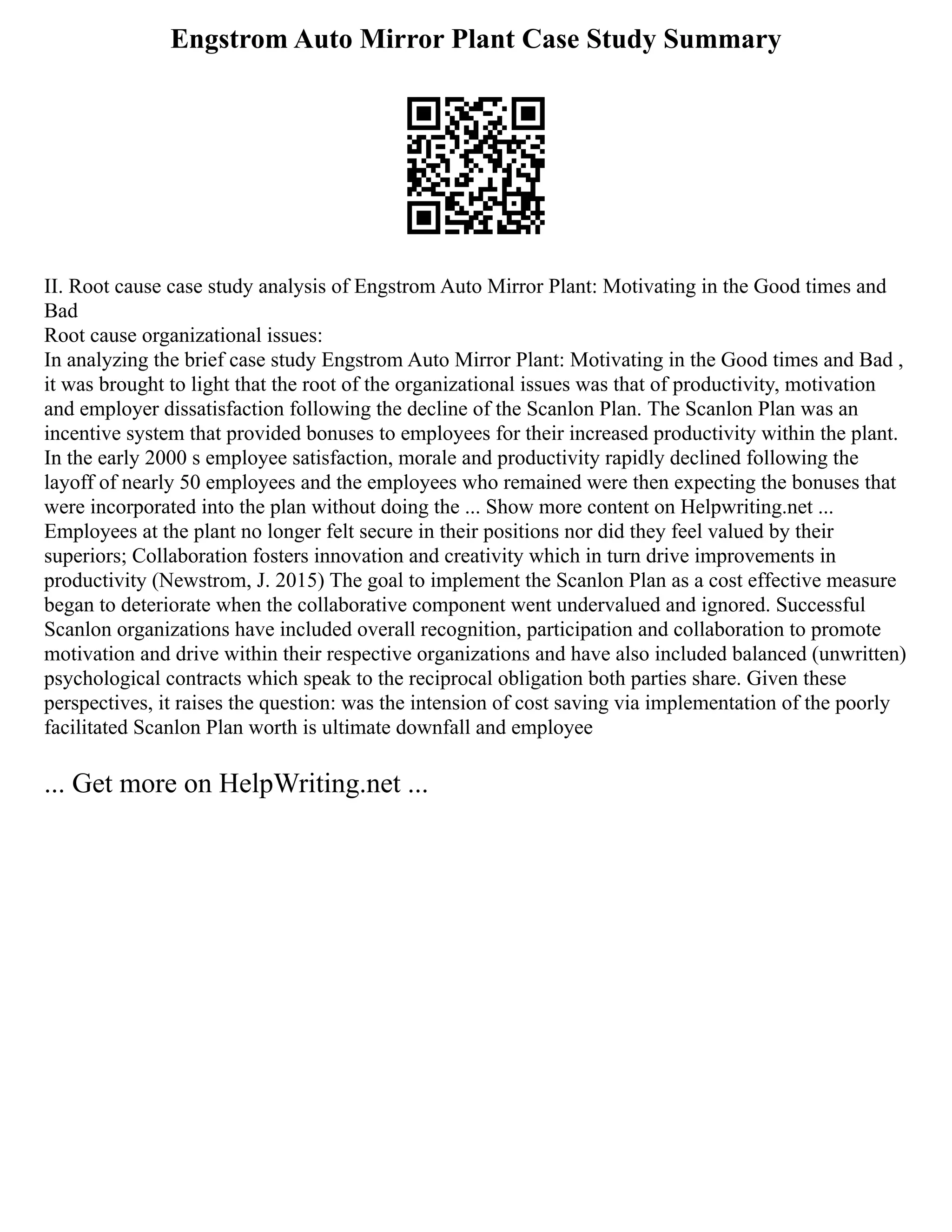 Engstrom Auto Mirror Plant Case Study Summary
II. Root cause case study analysis of Engstrom Auto Mirror Plant: Motivating in the Good times and
Bad
Root cause organizational issues:
In analyzing the brief case study Engstrom Auto Mirror Plant: Motivating in the Good times and Bad ,
it was brought to light that the root of the organizational issues was that of productivity, motivation
and employer dissatisfaction following the decline of the Scanlon Plan. The Scanlon Plan was an
incentive system that provided bonuses to employees for their increased productivity within the plant.
In the early 2000 s employee satisfaction, morale and productivity rapidly declined following the
layoff of nearly 50 employees and the employees who remained were then expecting the bonuses that
were incorporated into the plan without doing the ... Show more content on Helpwriting.net ...
Employees at the plant no longer felt secure in their positions nor did they feel valued by their
superiors; Collaboration fosters innovation and creativity which in turn drive improvements in
productivity (Newstrom, J. 2015) The goal to implement the Scanlon Plan as a cost effective measure
began to deteriorate when the collaborative component went undervalued and ignored. Successful
Scanlon organizations have included overall recognition, participation and collaboration to promote
motivation and drive within their respective organizations and have also included balanced (unwritten)
psychological contracts which speak to the reciprocal obligation both parties share. Given these
perspectives, it raises the question: was the intension of cost saving via implementation of the poorly
facilitated Scanlon Plan worth is ultimate downfall and employee
... Get more on HelpWriting.net ...
 