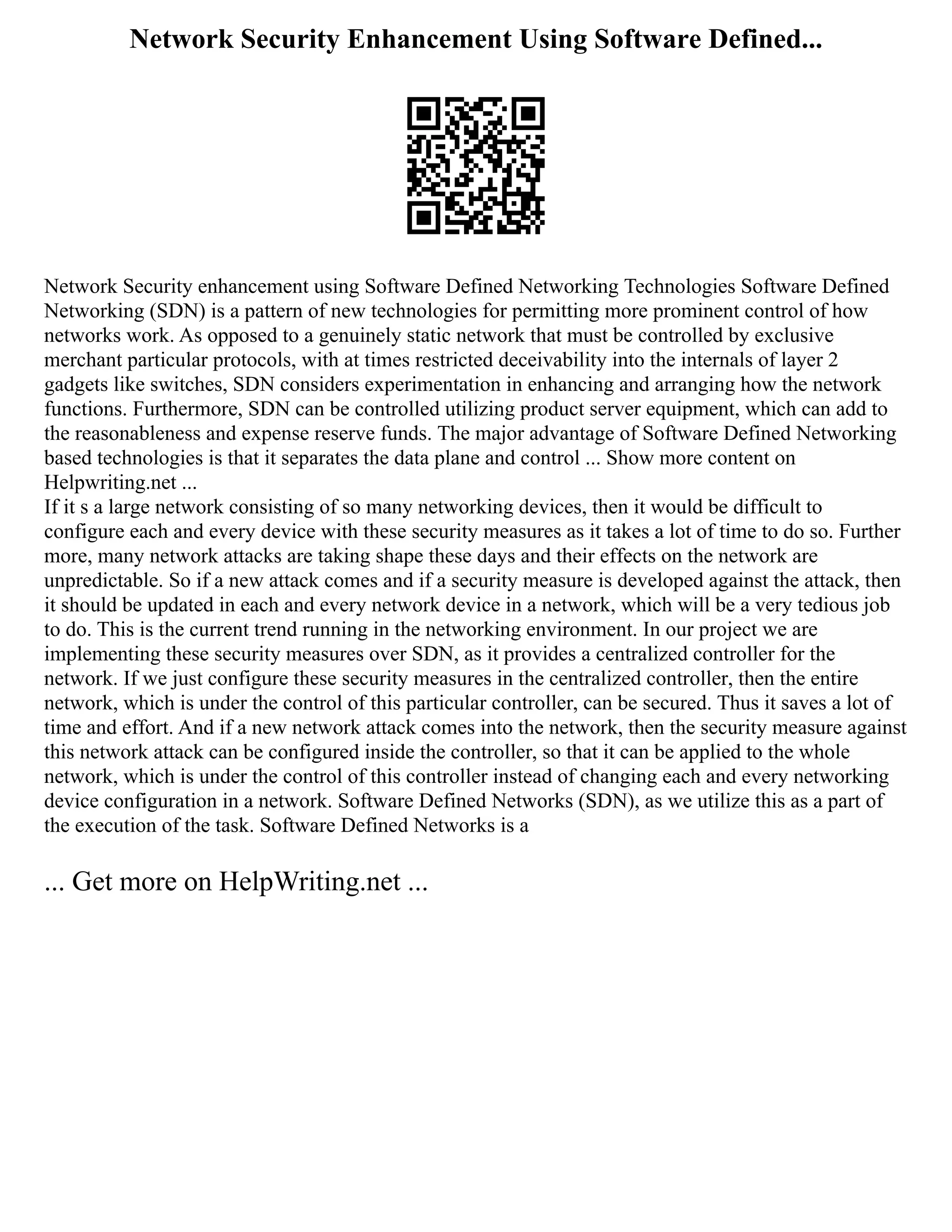 Network Security Enhancement Using Software Defined...
Network Security enhancement using Software Defined Networking Technologies Software Defined
Networking (SDN) is a pattern of new technologies for permitting more prominent control of how
networks work. As opposed to a genuinely static network that must be controlled by exclusive
merchant particular protocols, with at times restricted deceivability into the internals of layer 2
gadgets like switches, SDN considers experimentation in enhancing and arranging how the network
functions. Furthermore, SDN can be controlled utilizing product server equipment, which can add to
the reasonableness and expense reserve funds. The major advantage of Software Defined Networking
based technologies is that it separates the data plane and control ... Show more content on
Helpwriting.net ...
If it s a large network consisting of so many networking devices, then it would be difficult to
configure each and every device with these security measures as it takes a lot of time to do so. Further
more, many network attacks are taking shape these days and their effects on the network are
unpredictable. So if a new attack comes and if a security measure is developed against the attack, then
it should be updated in each and every network device in a network, which will be a very tedious job
to do. This is the current trend running in the networking environment. In our project we are
implementing these security measures over SDN, as it provides a centralized controller for the
network. If we just configure these security measures in the centralized controller, then the entire
network, which is under the control of this particular controller, can be secured. Thus it saves a lot of
time and effort. And if a new network attack comes into the network, then the security measure against
this network attack can be configured inside the controller, so that it can be applied to the whole
network, which is under the control of this controller instead of changing each and every networking
device configuration in a network. Software Defined Networks (SDN), as we utilize this as a part of
the execution of the task. Software Defined Networks is a
... Get more on HelpWriting.net ...
 
